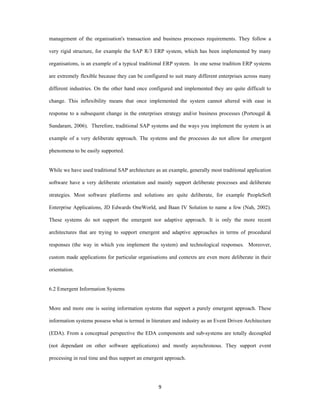 management of the organisation's transaction and business processes requirements. They follow a

very rigid structure, for example the SAP R/3 ERP system, which has been implemented by many

organisations, is an example of a typical traditional ERP system. In one sense tradition ERP systems

are extremely flexible because they can be configured to suit many different enterprises across many

different industries. On the other hand once configured and implemented they are quite difficult to

change. This inflexibility means that once implemented the system cannot altered with ease in

response to a subsequent change in the enterprises strategy and/or business processes (Portougal &

Sundaram, 2006). Therefore, traditional SAP systems and the ways you implement the system is an

example of a very deliberate approach. The systems and the processes do not allow for emergent

phenomena to be easily supported.


While we have used traditional SAP architecture as an example, generally most traditional application

software have a very deliberate orientation and mainly support deliberate processes and deliberate

strategies. Most software platforms and solutions are quite deliberate, for example PeopleSoft

Enterprise Applications, JD Edwards OneWorld, and Baan IV Solution to name a few (Nah, 2002).

These systems do not support the emergent nor adaptive approach. It is only the more recent

architectures that are trying to support emergent and adaptive approaches in terms of procedural

responses (the way in which you implement the system) and technological responses. Moreover,

custom made applications for particular organisations and contexts are even more deliberate in their

orientation.


6.2 Emergent Information Systems


More and more one is seeing information systems that support a purely emergent approach. These

information systems possess what is termed in literature and industry as an Event Driven Architecture

(EDA). From a conceptual perspective the EDA components and sub-systems are totally decoupled

(not dependant on other software applications) and mostly asynchronous. They support event

processing in real time and thus support an emergent approach.




                                                 9 
 
 