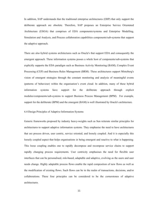 In addition, SAP understands that the traditional enterprise architectures (ERP) that only support the

deliberate approach are obsolete. Therefore, SAP proposes an Enterprise Service Orientated

Architecture (ESOA) that comprises of EDA components/systems and Enterprise Modelling,

Simulation and Analysis, and Process collaboration capabilities components/sub-systems that support

the adaptive approach.


There are also hybrid systems architectures such as Oracle's that support EDA and consequently the

emergent approach. These information systems posses a whole host of components/sub-systems that

explicitly supports the EDA paradigm such as Business Activity Monitoring (BAM), Complex Event

Processing (CEP) and Business Rules Management (BRM). These architectures support Mintzberg's

vision of emergent strategies through the constant monitoring and analysis of meaningful events

(patterns of behaviour) within the organisation’s event cloud. In addition, many of these hybrid

information      systems   have   support    for    the   deliberate   approach     through    explicit

modules/components/sub-systems to support Business Process Management (BPM). For example,

support for the deliberate (BPM) and the emergent (BAM) is well illustrated by Oracle's architecture.


6.4 Design Principles of Adaptive Information Systems


Generic frameworks proposed by industry heavy-weights such as Sun reiterate similar principles for

architectures to support adaptive information systems. They emphasise the need to have architectures

that are process driven, user centric, service oriented, and loosely coupled. And it is especially this

loosely coupled aspect that helps organisations in being emergent and reactive to what is happening.

This loose coupling enables one to rapidly decompose and recompose service chains to support

rapidly changing process requirements. User centricity emphasises the need for flexible user

interfaces that can be personalised, role-based, adaptable and adaptive, evolving as the users and user

needs change. Highly adaptable process flows enable the rapid composition of new flows as well as

the modification of existing flows. Such flows can be in the realm of transactions, decisions, and/or

collaborations. These four principles can be considered to be the cornerstones of adaptive

architectures.


                                                   11 
 
 