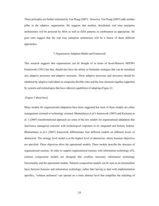 These principles are further reiterated by Van Praag (2007). However, Van Praag (2007) adds another

pillar to the adaptive organisation. He suggests that modern, distributed, real time enterprise

architectures will be powered by SOA as well as EDA patterns in combination as appropriate. He

goes onto suggest that the real time enterprise architecture will be a fusion of these different

approaches.


                            7. Organisation Adaption Model and Framework


This research suggests that organisations can be thought of in terms of Scott-Morton's MIT90's

Framework (1991) but they should also have the ability to formulate strategies that can be translated

into adaptive processes and adaptive structures. These adaptive processes and structures should be

inhabited by adaptive individuals in composite flexible roles and the four elements together supported

by systems and technologies that have inherent capabilities of adapting (Figure 2).


    [Figure 2 about here]


Many models for organisational adaptation have been suggested but most of these models are either

management oriented or technology oriented. Bhattacharya et al.'s framework (2007) and Kumaran et

al. 's (2007) transformational approach are some of the few models for organisational adaptation that

interweave managerial concerns with technological responses in an integrated and holistic fashion.

Bhattacharya et al.'s (2007) framework differentiates four different models on different levels of

abstraction. The strategy level model is at the highest level of abstraction, where business objectives

are specified. These objectives drive the operational models. These models describe the structure of

organisational routines. In order to support organisational routines with information technology (IT),

solution composition models are designed that combine necessary information technology

functionality and the operational models. Solution composition models can be seen as an intermediate

layer between business and information technology; rather than having to deal with implementation

specifics, "solution architects" can operate on a more abstract level that simplifies the matching of




                                                  12 
 
 