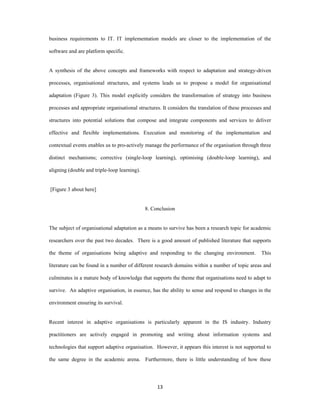 business requirements to IT. IT implementation models are closer to the implementation of the

software and are platform specific.


A synthesis of the above concepts and frameworks with respect to adaptation and strategy-driven

processes, organisational structures, and systems leads us to propose a model for organisational

adaptation (Figure 3). This model explicitly considers the transformation of strategy into business

processes and appropriate organisational structures. It considers the translation of these processes and

structures into potential solutions that compose and integrate components and services to deliver

effective and flexible implementations. Execution and monitoring of the implementation and

contextual events enables us to pro-actively manage the performance of the organisation through three

distinct mechanisms; corrective (single-loop learning), optimising (double-loop learning), and

aligning (double and triple-loop learning).  


    [Figure 3 about here]


                                                8. Conclusion


The subject of organisational adaptation as a means to survive has been a research topic for academic

researchers over the past two decades. There is a good amount of published literature that supports

the theme of organisations being adaptive and responding to the changing environment.              This

literature can be found in a number of different research domains within a number of topic areas and

culminates in a mature body of knowledge that supports the theme that organisations need to adapt to

survive. An adaptive organisation, in essence, has the ability to sense and respond to changes in the

environment ensuring its survival.


Recent interest in adaptive organisations is particularly apparent in the IS industry. Industry

practitioners are actively engaged in promoting and writing about information systems and

technologies that support adaptive organisation. However, it appears this interest is not supported to

the same degree in the academic arena. Furthermore, there is little understanding of how these




                                                     13 
 
 