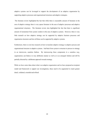 adaptive systems can be leveraged to support the development of an adaptive organisation by

supporting adaptive processes and organisational structures and adaptive strategies.


    The literature review highlighted the fact that while there is reasonable amount of literature in the

area of adaptive strategy there is very sparse literature in the area of adaptive processes and adaptive

organisational structures. The literature review also highlighted the fact that there is significant

amount of momentum from system vendors in the area of adaptive systems. However, there is very

little research on how adaptive strategy can be supported by adaptive business processes and

organisation structures and how all these can be supported by adaptive systems.


Furthermore, there is even less research on how to translate adaptive strategy to adaptive process and

organisational structure to adaptive systems. And back from system to structure to process to strategy

in an interwoven, seamless fashion.          By interweaving these components in a seamless way,

organisations can behave in very deliberate manner as well as in an emergent fashion and still be

partially directed by a deliberate approach towards strategy.


While we have some ideas about what is an adaptive organisation and we have proposed an incipient

model and framework to support our investigations, these need to be augmented in much greater

detail, validated, extended and refined.


 




                                                    14 
 
 