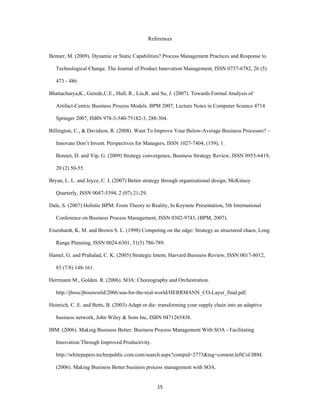 References


Benner, M. (2009). Dynamic or Static Capabilities? Process Management Practices and Response to

    Technological Change. The Journal of Product Innovation Management, ISSN 0737-6782, 26 (5)

    473 - 486.

Bhattacharya,K., Gerede,C.E., Hull, R., Liu,R. and Su, J. (2007). Towards Formal Analysis of

    Artifact-Centric Business Process Models. BPM 2007, Lecture Notes in Computer Science 4714

    Springer 2007, ISBN 978-3-540-75182-3, 288-304.

Billington, C., & Davidson, R. (2008). Want To Improve Your Below-Average Business Processes? –

    Innovate Don’t Invent. Perspectives for Managers, ISSN 1027-7404, (159), 1.

    Bonnet, D. and Yip, G. (2009) Strategy convergence, Business Strategy Review, ISSN 0955-6419,

    20 (2) 50-55.

Bryan, L. L. and Joyce, C. I. (2007) Better strategy through organizational design, McKinsey

    Quarterly, ISSN 0047-5394, 2 (07) 21-29.

Dale, S. (2007) Holistic BPM: From Theory to Reality, In Keynote Presentation, 5th International

    Conference on Business Process Management, ISSN 0302-9743, (BPM, 2007).

Eisenhardt, K. M. and Brown S. L. (1998) Competing on the edge: Strategy as structured chaos, Long

    Range Planning, ISSN 0024-6301, 31(5) 786-789.

Hamel, G. and Prahalad, C. K. (2005) Strategic Intent, Harvard Business Review, ISSN 0017-8012,

    83 (7/8) 148-161.

Herrmann M., Golden. R. (2006). SOA: Choreography and Orchestration.

    http://jboss/jbossworld/2006/soa-for-the-real-world/HERRMANN_CO-Layer_final.pdf.

Heinrich, C. E. and Betts, B. (2003) Adapt or die: transforming your supply chain into an adaptive

    business network, John Wiley & Sons Inc, ISBN 0471265438.

IBM. (2006). Making Business Better: Business Process Management With SOA - Facilitating

    Innovation Through Improved Productivity.

    http://whitepapers.techrepublic.com.com/search.aspx?compid=2773&tag=content;leftCol.IBM.

    (2006). Making Business Better:business process management with SOA.


                                                  15 
 
 
