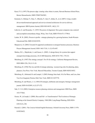 Keen, P. G. (1997) The process edge: creating value where it counts, Harvard Business School Press,

    Boston Massachusetts, ISBN 9780875845883.

Kumaran, S., Bishop, P., Chao, T., Dhoolia, P., Jain, P., Jaluka, R., et al. (2007). Using a model-

    driven transformational approach and service-oriented architecture for service delivery

    management. IBM Systems Journal, ISSN 0018-8670 , 46(3), 513

Labovitz, G. and Rosansky, V. (1997) The power of alignment: How great companies stay centered

    and accomplish extraordinary things, Wiley, New York, ISBN 978-0-471-17790-6.

Lasher, W. R. (2005). Process to profits : strategic planning for a growing business, South-Western

    Educational Pub, ISBN 0324223870.

Marjanovic, O. (2005) Towards IS supported coordination in emergent business processes, Business

    Process Management Journal, ISSN 1463-7154, 11 (5) 476-487.

Markus, M. L., Majchrzak, A. and Gasser, L. (2002). A design theory for systems that support

    emergent knowledge processes, 26 (3) MIS Quarterly, ISSN 0276-7783, 179-212.

Mintzberg, H. (1987) The strategy concept I: five Ps for strategy. California Management Review,

    ISSN 0008-1256, 30 (1) 11-24.

Mintzberg, H. (1994) The rise and fall of strategic planning : reconceiving roles for planning, plans,

    planners, Free Press: New York, Maxwell Macmillan, Toronto Canada, ISBN 0029216052.

Mintzberg, H., Ahlstrand, B. and Lampel, J. (2005) Strategy bites back: It Is Far More, and Less, than

    You Ever Imagined, Prentice Hall, New York, ISBN 0131857770.

Mintzberg, H. and Waters, J. A. (1985) Of strategies, deliberate and emergent, Strategic management

    journal, ISSN 01432095, 6 (3) 257-272.

Nah, F. F. H. (2002). Enterprise resource planning solutions and management: IRM Press, ISBN

    1931777063.

Ocasio, W., & Joseph, J. (2008). Rise and Fall - or Transformation? The Evolution of Strategic

    Planning at the General Electric Company, 1940-2006. Long Range Planning, ISSN 0024-

    630141(3), 248.

Pearsall, J. (2001). The Concise Oxford English Dictionary: Oxford University Press, ISBN 13 978-

    0199558452.

                                                   16 
 
 