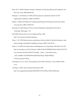 Porter, M. E. (1980) Competitive strategy: Techniques for analyzing industries and competitors, Free

    Press, New York, ISBN 0684841487.

Portougal, V., & Sundaram, D. (2005). Business processes: operational solutions for SAP

    implementation: IRM Press, ISBN 1591409799.

Roberts, J. (2004) The Modern Firm: Organizational Design for Performance and Growth, Oxford

    University Press, ISBN 0198293763.

Rosemann, M. (2001) Business Process Lifecycle Management. Queensland, University of

    Technology, White paper, 1-29.

SAP (2009). Business Process Cycle: Implement Phase, 2009,

    http://www.sdn.sap.com/irj/bpx/implement.

Scheer, A. W. (1998) Business process engineering: reference models for industrial enterprises, study

    edition, Springer-Verlag Berlin, Heidelberg, Germany, ISBN 3-540-58234-7.

Scheer, C. H. (2007) Jazz Improvisation and Management, Aris Expert Paper, IDS Scheer AG, 2010,

    http://www.google.co.nz/url?sa=t&source=web&cd=3&ved=0CB0QFjAC&url=http%3A%2F%2F

    www.ids-scheer.de%2Fset%2F6473%2FARIS_-_Scheer_-_Jazz-Improvisation_-

    _AEP_en.pdf&ei=UkVdTKDuN5O-sQOZ3JiqCw&usg=AFQjCNH4lq9Z-

    iU3ZLmawooquFsfvYdFwg.

Scott Morton, M. S. S. (1991). The Corporation of the 1990s: Oxford Univ. Press, ISBN 0-87584-

    237-2.

van Praag, F. (2007). Service Oriented Architecture, 2009,

    http://www.cjugaustralia.org/slides/200610SOA/CJUG%20Way%20to%20SOA.ppt




 




                                                 17 
 
 