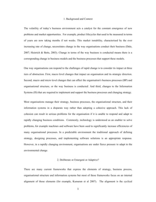1. Background and Context


The volatility of today’s business environment acts a catalyst for the constant emergence of new

problems and market opportunities. For example, product lifecycles that used to be measured in terms

of years are now taking months if not weeks. This market instability, characterised by the ever

increasing rate of change, necessitates change in the way organisations conduct their business (Dale,

2007; Heinrich & Betts, 2003). Change in terms of the way business is conducted means there is a

corresponding change in business models and the business processes that support these models.


One way organisations can respond to the challenges of rapid change is to consider its impact at three

tiers of abstraction. First, macro level changes that impact an organisation and its strategic direction.

Second, macro and micro level changes that can affect the organisation's business processes (BP) and

organisational structure, or the way business is conducted. And third, changes to the Information

Systems (IS) that are required to implement and support the business processes and changing strategy.


Most organisations manage their strategy, business processes, the organisational structure, and their

information systems in a disparate way rather than adopting a cohesive approach. This lack of

cohesion can result in serious problems for the organisation if it is unable to respond and adapt to

rapidly changing business conditions. Commonly, technology is understood as an enabler to solve

problems, for example machines and software have been used to significantly increase efficiencies of

many organisational processes. In a predictable environment the traditional approach of defining

strategy, designing processes, and implementing software solutions is an appropriate response.

However, in a rapidly changing environment, organisations are under fierce pressure to adapt to the

environmental change.


                                2. Deliberate or Emergent or Adaptive?


There are many current frameworks that express the elements of strategy, business process,

organisational structure and information systems but most of these frameworks focus on an internal

alignment of those elements (for example, Kumaran et al 2007). The alignment is the cyclical

                                                   1 
 
 