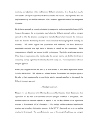 monitoring and adjustment with a predetermined deliberate orientation. Even though there may be

some external sensing, the alignment cycle does not take this into account. The alignment is done in a

very deliberate way and therefore considered to be a deliberate approach in terms of the management

orientation.


The deliberate approach, as a certain orientation of management, is also recognised by Scheer (2007).

However, he suggests that an organisation may balance the deliberate approach with an emergent

approach to offset the dynamics occurring in its internal and external environment. He proposes a

model that illustrates the intensity of control versus connectivity between groups both internally and

externally.    This model suggests that organisations with traditional, top down, hierarchical

management structures have high levels of intensity of control and low connectivity.             These

organisations are inflexible and succeed in stable environments. They follow a deliberate approach.

While there are organisations at the bleeding edge that are very reactive and flexible, their levels of

connectivity are very high while the intensity of control is very low. These organisations follow an

emergent approach.


Scheer (2007) suggests that the best place to be is on the edge of chaos where organisations balance

flexibility and stability. This equates to a balance between the deliberate and emergent approach.

The edge of chaos equates to what is meant by the adaptive approach as defined in this research, the

deliberate-emergent approach.


                                      3. The adaptive approach


There are two key dimensions to the following discussion of the literature. One is the elements of an

organisation and the other is the deliberate versus the emergent orientation of management. This

deliberate versus the emergent approach is applied to the four key elements of an organisation

proposed by Scott-Morton MIT90’s framework (1991): strategy, business processes, organisational

structures and technology (information systems). So the MIT90’s framework acts as an over arching

structure in the research. The second dimension used is the concept of deliberate and emergent



                                                  2 
 
 