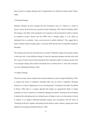those involved in strategic planning and its implementation are following common goals" (Porter,

1980).


3.3 Emergent Strategy


Emergent strategies are those strategies that have developed as part of a "pattern in a stream of

actions" and are divorced from any preconceived plan (Mintzberg, 1987; Hamel & Prahalad, 2005).

This strategy is the ability of the organisation to be responsive to the environment in order to maintain

its competitive position. Bonnet and Yip (2009) refer to strategic agility, it is the ability an

organisation has to constantly, "sense, assess and react to market conditions". They suggest that in

today's turbulent markets strategic agility is necessary rather than the idea of sustainable competitive

advantage.


The foregoing discussion has discussed the key concepts of deliberate strategy and emergent strategy

in their pure form. A pure deliberate strategy is when the organisation proposes and then locks itself

into a course of action toward a future destination that it ultimately reaches. In contrast, the pure form

of an emergent strategy lacks intention but despite lack of intention there is "order and consistency

over time" (Mintzberg & Walters, 1985).


3.4 Adaptive Strategy


There are not many current strategies that are purely deliberate or purely emergent (Mintzberg, 1994).

A strategy that results in competitive advantage today may not result in competitive advantage

tomorrow as so much is happening at an ever increasing speed. "Competing on the edge" (Eisenhardt

& Brown, 1998) refers to a strategic approach that requires an organisational ability to change

constantly over time in response to a relentlessly changing environment. Reacting to the environment

is important but anticipating and even setting the pace of change is more so as time pacing is relevant

to strategy. In an adaptive (deliberate-emergent) strategy, time encompasses both the notion of

"stretching out the past" together with probing into the future in order to obtain a strategy that is both

deliberate and emerging (Eisenhardt & Brown, 1998).

                                                    4 
 
 