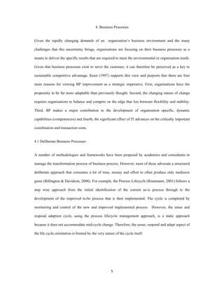 4. Business Processes


Given the rapidly changing demands of an            organisation’s business environment and the many

challenges that this uncertainty brings, organisations are focusing on their business processes as a

means to deliver the specific results that are required to meet the environmental or organisation needs.

Given that business processes exist to serve the customer, it can therefore be perceived as a key to

sustainable competitive advantage. Keen (1997) supports this view and purports that there are four

main reasons for viewing BP improvement as a strategic imperative. First, organisations have the

propensity to be far more adaptable than previously thought. Second, the changing nature of change

requires organisations to balance and compete on the edge that lies between flexibility and stability.

Third, BP makes a major contribution to the development of organisation specific, dynamic

capabilities (competencies) and fourth, the significant effect of IT advances on the critically important

coordination and transaction costs.


4.1 Deliberate Business Processes


A number of methodologies and frameworks have been proposed by academics and consultants to

manage the transformation process of business process. However, most of these advocate a structured

deliberate approach that consumes a lot of time, money and effort to often produce only mediocre

gains (Billington & Davidson, 2008). For example, the Process Lifecycle (Rosemann, 2001) follows a

step wise approach from the initial identification of the current as-is process through to the

development of the improved to-be process that is then implemented. The cycle is completed by

monitoring and control of the new and improved implemented process. However, the sense and

respond adaption cycle, using the process lifecycle management approach, is a static approach

because it does not accommodate mid-cycle change. Therefore, the sense, respond and adapt aspect of

the life cycle orientation is limited by the very nature of the cycle itself.




                                                      5 
 
 