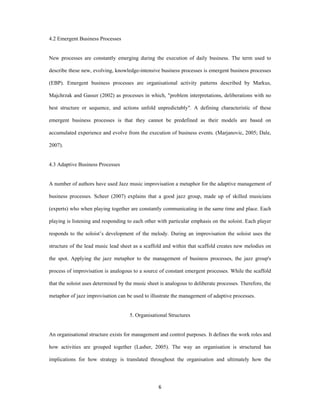 4.2 Emergent Business Processes


New processes are constantly emerging during the execution of daily business. The term used to

describe these new, evolving, knowledge-intensive business processes is emergent business processes

(EBP). Emergent business processes are organisational activity patterns described by Markus,

Majchrzak and Gasser (2002) as processes in which, "problem interpretations, deliberations with no

best structure or sequence, and actions unfold unpredictably". A defining characteristic of these

emergent business processes is that they cannot be predefined as their models are based on

accumulated experience and evolve from the execution of business events. (Marjanovic, 2005; Dale,

2007).


4.3 Adaptive Business Processes


A number of authors have used Jazz music improvisation a metaphor for the adaptive management of

business processes. Scheer (2007) explains that a good jazz group, made up of skilled musicians

(experts) who when playing together are constantly communicating in the same time and place. Each

playing is listening and responding to each other with particular emphasis on the soloist. Each player

responds to the soloist’s development of the melody. During an improvisation the soloist uses the

structure of the lead music lead sheet as a scaffold and within that scaffold creates new melodies on

the spot. Applying the jazz metaphor to the management of business processes, the jazz group's

process of improvisation is analogous to a source of constant emergent processes. While the scaffold

that the soloist uses determined by the music sheet is analogous to deliberate processes. Therefore, the

metaphor of jazz improvisation can be used to illustrate the management of adaptive processes.


                                     5. Organisational Structures


An organisational structure exists for management and control purposes. It defines the work roles and

how activities are grouped together (Lasher, 2005). The way an organisation is structured has

implications for how strategy is translated throughout the organisation and ultimately how the




                                                   6 
 
 