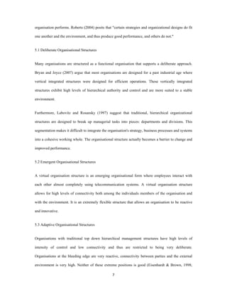 organisation performs. Roberts (2004) posits that "certain strategies and organizational designs do fit

one another and the environment, and thus produce good performance, and others do not."


5.1 Deliberate Organisational Structures


Many organisations are structured as a functional organisation that supports a deliberate approach.

Bryan and Joyce (2007) argue that most organisations are designed for a past industrial age where

vertical integrated structures were designed for efficient operations. These vertically integrated

structures exhibit high levels of hierarchical authority and control and are more suited to a stable

environment.


Furthermore, Labovitz and Rosansky (1997) suggest that traditional, hierarchical organizational

structures are designed to break up managerial tasks into pieces: departments and divisions. This

segmentation makes it difficult to integrate the organisation's strategy, business processes and systems

into a cohesive working whole. The organisational structure actually becomes a barrier to change and

improved performance.


5.2 Emergent Organisational Structures


A virtual organisation structure is an emerging organisational form where employees interact with

each other almost completely using telecommunication systems. A virtual organisation structure

allows for high levels of connectivity both among the individuals members of the organisation and

with the environment. It is an extremely flexible structure that allows an organisation to be reactive

and innovative.


5.3 Adaptive Organisational Structures


Organisations with traditional top down hierarchical management structures have high levels of

intensity of control and low connectivity and thus are restricted to being very deliberate.

Organisations at the bleeding edge are very reactive, connectivity between parties and the external

environment is very high. Neither of these extreme positions is good (Eisenhardt & Brown, 1998;

                                                   7 
 
 
