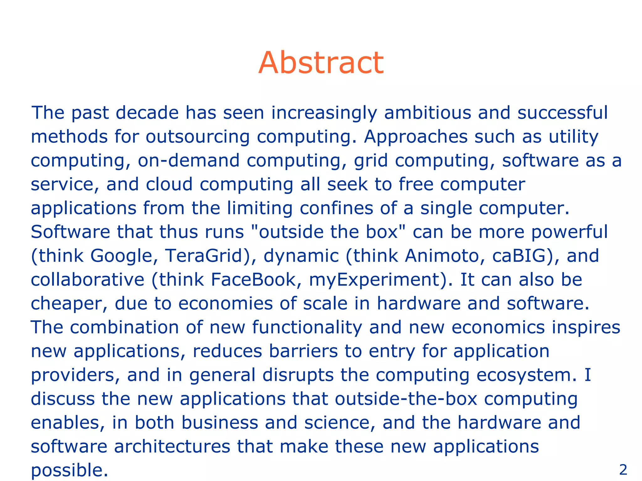 Abstract The past decade has seen increasingly ambitious and successful methods for outsourcing computing. Approaches such as utility computing, on-demand computing, grid computing, software as a service, and cloud computing all seek to free computer applications from the limiting confines of a single computer. Software that thus runs &quot;outside the box&quot; can be more powerful (think Google, TeraGrid), dynamic (think Animoto, caBIG), and collaborative (think FaceBook, myExperiment). It can also be cheaper, due to economies of scale in hardware and software. The combination of new functionality and new economics inspires new applications, reduces barriers to entry for application providers, and in general disrupts the computing ecosystem. I discuss the new applications that outside-the-box computing enables, in both business and science, and the hardware and software architectures that make these new applications possible. 