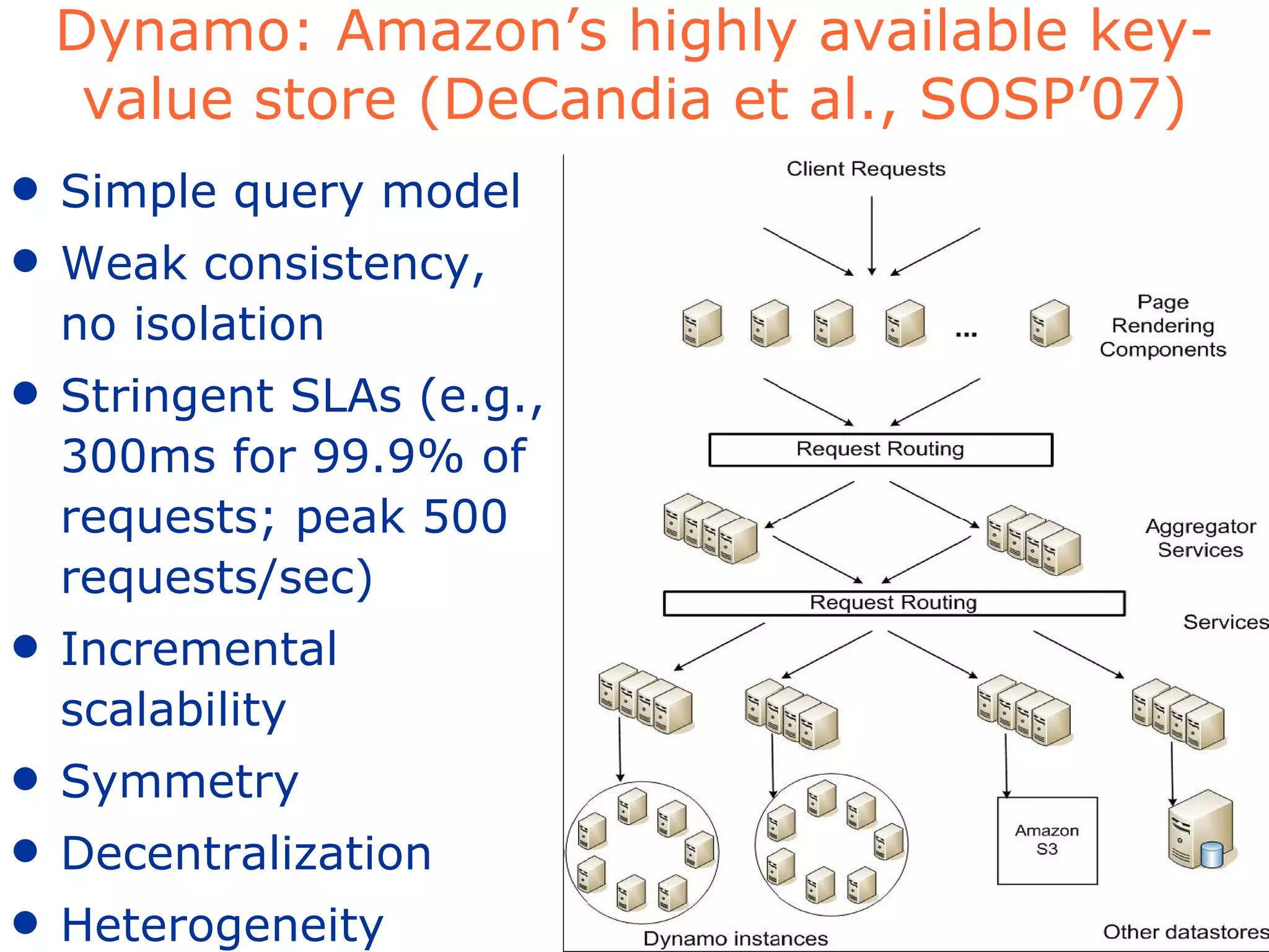 Dynamo: Amazon’s highly available key-value store (DeCandia et al., SOSP’07) Simple query model Weak consistency, no isolation Stringent SLAs (e.g., 300ms for 99.9% of requests; peak 500 requests/sec) Incremental scalability Symmetry Decentralization Heterogeneity 