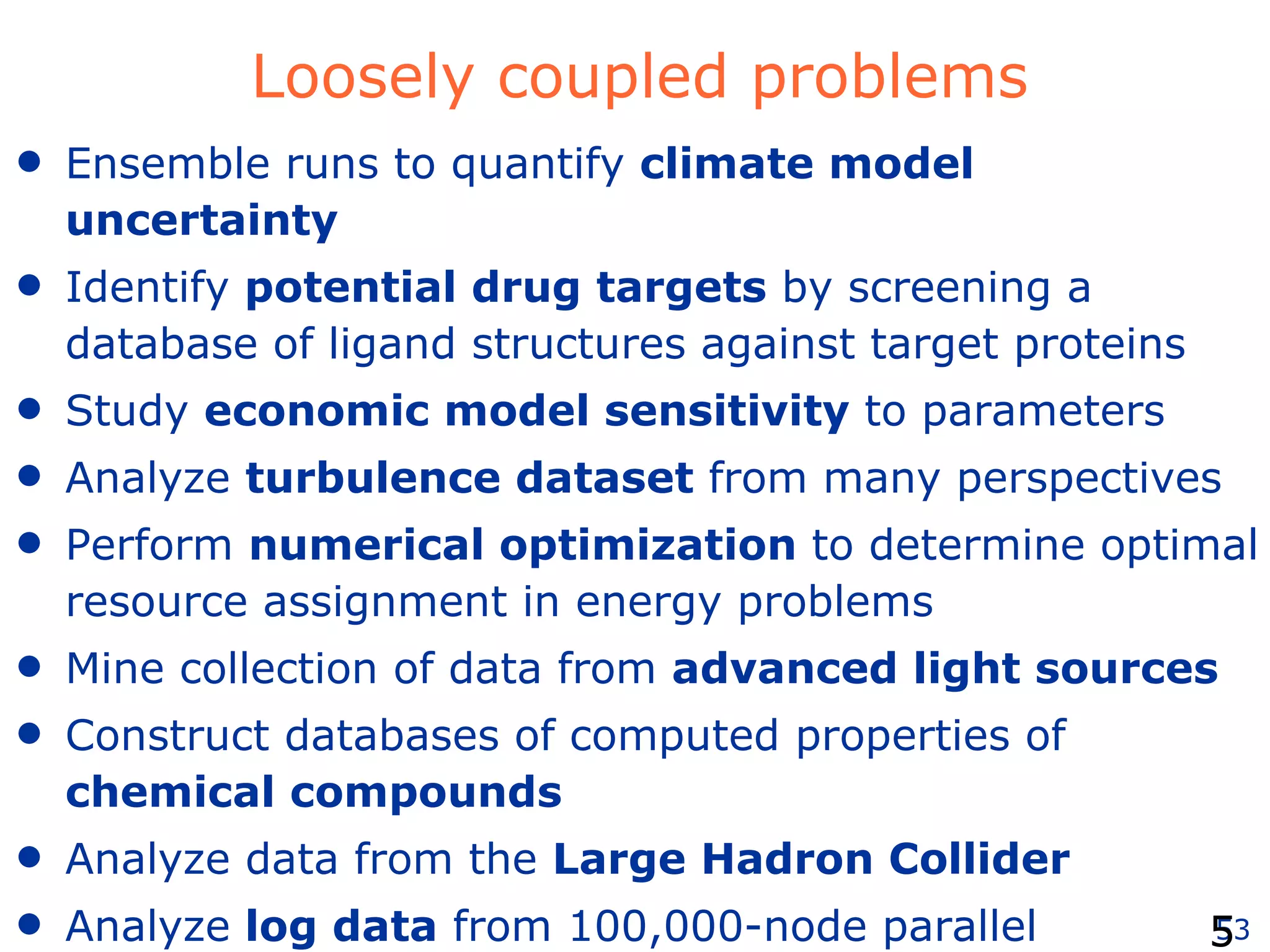 Loosely coupled problems Ensemble runs to quantify  climate model uncertainty Identify  potential drug targets  by screening a database of ligand structures against target proteins Study  economic model sensitivity  to parameters Analyze  turbulence dataset  from many perspectives Perform  numerical optimization  to determine optimal resource assignment in energy problems Mine collection of data from  advanced light sources   Construct databases of computed properties of  chemical compounds Analyze data from the  Large Hadron Collider Analyze  log data  from 100,000-node parallel computations 
