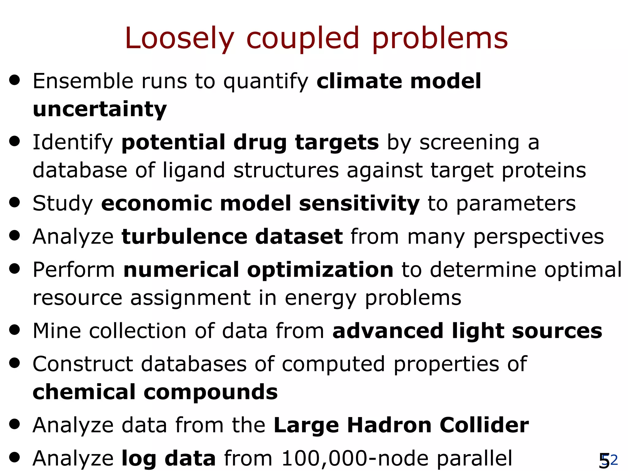 Loosely coupled problems Ensemble runs to quantify  climate model uncertainty Identify  potential drug targets  by screening a database of ligand structures against target proteins Study  economic model sensitivity  to parameters Analyze  turbulence dataset  from many perspectives Perform  numerical optimization  to determine optimal resource assignment in energy problems Mine collection of data from  advanced light sources   Construct databases of computed properties of  chemical compounds Analyze data from the  Large Hadron Collider Analyze  log data  from 100,000-node parallel computations 