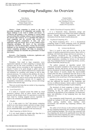 Computing Paradigms: An Overview
Neha Sharma
Research Scholar,
CSE, Chandigarh University,
Mohali, Punjab, India.
sharma876neha@gmail.com
Chander Prabha
Associate Professor,
CSE, Chandigarh University,
Mohali, Punjab, India
chander.e9251@cumail.in
Abstract— Cloud computing is treated as the most
interesting technique for its adaptability and usability. The
biggest challenge in the cloud is stability and latency. To
overthrown this problem, a new technique is evolved called
Fog-networking this technique enhances cloud computing and
the network edge resources. It is a paradigm that improves
cloud computing and the network edge service. Fog
Computing supports computation of data, end users
application usage and storage. Here, we have studied various
computing paradigms, the theory of Fog networking
architecture, and the characteristics. Various fog networking
challenges are also discussed. The comparative assessment of
various computing paradigms will helps in proposing a
competent technique for intensifies the performance of cloud
data centers.
Keywords— Fog Computing, Architecture, Application and
Challenges and Cloud Computing.
I. INTRODUCTION
Nowadays, from small to large cooperates, every
organization depends on cloud computing to manage their
resources and use the assets according to their need [1].
Cloud support services according to user requirements. At
present, it seems to be good enough to gather and fetch
information, but as the internet-related devices expand, there
will definitely be a problem with storage as well as data
retrieval processes. To overthrown this problem, the idea of
Fog Computing has been brought in. In this computing
model, End devices such as access points and set-top boxes
can be used to introduce services [2]. It supports the
computation, transmission, controlling, services and storage
facilities to the network edge.
There are several terms that are similar to fog computing
that is explained below [3].
A. Local Cloud (LC)
It is made in a regional system that abides by cloud
permissive software work on native servers and mainly
interacts with the distant cloud. It is equivalent to control the
local cloud by working assigned services regionally to
improve the command of confidential information
B. Cloudlet
It is “a data center in a box” that pursues computing
model in an extra intense manner and trust on large-volume
servers. Its main target is to support services to wait for
precise, bandwidth-finite operation in the local areas [4].
C. Edge Computing on Mobile Devices
It is very much related to cloudlet other than that it is
generally situated in Mobile Base Station [5].
D. Mobile Cloud-Based Computing (MCC)
It is a framework where, information storage and
information processing occur farther from mobile computing
devices, through deploying computations and collect
information from the cloud to mobile phones [6]
E. Fog Based Computing (FC)
Fog Based Computing (FC): - It is a decentralized
computing model in which computing assets are detected
between the information source and the data center [7].
II. LITERATURE REVIEW
Now it is good to store and extract data, but as the
number of internet-connected devices grows, there will be a
challenge with both data storage and recovery processes. A
new technique recognized as Fog computing is thus
established to solve such problem [1]. It is the extension of
cloud computation, extending its services to the network
edge. Fog computing focuses on improving latency, security,
network bandwidth, and privacy [8].
The authors proposed an algorithm named AES
(Advanced encryption standard) in the second layer of fog
computing. Security and privacy are the major parameters
that are considered. In cloud computing, It is found that there
are high chances of security attacks like man-in-middle
assault when the data is transferred from the device to the
cloud. To overcome this threat the author has implemented
an algorithm in the second layer of the fog computing [1].
Authors [2] discuss a few fog computing security risks
and also addressed the benefits of fog computing, and
services in different domains. Initial a plan is introduced to
expand the fog computing paradigm in grid computing
The drawback of cloud computing is latency, lack of
mobility, and location awareness is overcome by fog
computing. In this, the author presented and tested a
prototype for the platform of fog computing. The framework,
goals, and difficulties of fog computing have also been
addressed [3].
Fog computation model framework, core technique, and
method are outlined in [8] such as healthcare, augmented
reality, gaming, machine name, interface, smart
environment, and vehicular fog computing), defiance, and
open issues.
The author of [11] focuses on the technical modeling of
the fog computing framework and compares it to the typical
cloud computing paradigm. The service lag connected with
fog computing was shown to be significantly lower than that
connected with cloud computing for a device running a large
number of real-time, low-latency IoT apps.
2021 Asian Conference on Innovation in Technology (ASIANCON)
Pune, India. Aug 28-29, 2021
978-1-7281-8402-9/21/$31.00 ©2021 IEEE 1
2021
Asian
Conference
on
Innovation
in
Technology
(ASIANCON)
|
978-1-7281-8402-9/21/$31.00
©2021
IEEE
|
DOI:
10.1109/ASIANCON51346.2021.9545007
Authorized licensed use limited to: Lovely Professional University - Phagwara. Downloaded on April 11,2022 at 05:48:38 UTC from IEEE Xplore. Restrictions apply.
 