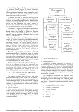 From this Edge, Fog and Cloud ecosystem, the author of
[12] explored different aspects of system architecture,
application features, and platform abstractions, and also
highlighted the latest capabilities of the Edge and Fog layers,
such as physical and application agility, privacy protection,
and an emerging runtime environment.
To address the issue of large-scale access to cloud
resolution resources in processing, connectivity, and storage,
the author presented a fog computing-based face recognition
and resolution strategy [14]. Most other biometrics can also
benefit from this framework. To create a model for
producing face identifiers, the author employs the proper
face representation method for face identification.
The author [17] enhances the omnipresent neuroimaging
system environment. This paper explicates its pervasive
scheme design and presents its favourable technique,
including protocols for publishing/subscribing machine-to-
machine, multi-tier fog/cloud computing framework, and
connected web information.
The idea of a holistic view of imperative computing
expands the direction of resources from computing resources
on the information acquiring and reprocessing devices in
emergency situations. This system's layered structure is
introduced in detail and its realignment is proposed in the
event of difficulty. Using Urgent Service Profiles, this
procedure is aligned with large-scale computing. Practical
work carried out under the ISMOP project validated the
proposed approach [18].
Within the Fog Computing architecture, Author [19]
applied these methods in a new way, so that all the methods
could be joined with a particular understanding that is
merely available at the edge (Fog) devices. With network
edge, particular knowledge, better dynamic adaptation to the
customer conditions (like the status of the network and load
of device computation) can also be achieved
Another group of authors [20] in their work carry out a
review of the expansion of iot and their assimilation with
cloud computing for improved and more useful user service
provisioning and efficient resource consumption. This
integration or coordination work, referred to here as the
Cloud of Things (CoT), involves certain key challenges
III. FOG COMPUTING AND SIMILAR COMPUTING
PARADIGMS
This segment compares fog computation and similar
computation paradigms to show how FC can be useful in a
diversity of aspects. Furthermore, this section clarifies how
various computing models can boon the existing and future
environment of linked devices. Fog computing (FC) is
compared to cloud computing, and also with other connected
computing paradigms.
A. Cloud Computing
Cloud computing refers to the dissemination of various
services over the Internet. Various resources provided by cc
are Storage capacity, database, servers, and applications [27].
Cloud computing provides two types of models the first one
is the cloud deployment model and the second one is the
cloud service model.
Fig. 1. Cloud Computing Models [27].
B. Edge Computing (EC)
It is the latest technology that enables the processing of
an enormous quantity of information generated by Internet-
connected gadgets via the Internet of Things (IO) [28].
Computational information, services, and applications are
directed aside from the Cloud servers to the edge of the
network with edge computing. Edge computing systems can
be used by content suppliers and app developers bringing
services closer to the user.
Edge computing is described by high bandwidth, ultra-
low latency, and real-time access to network data that could
be used by a variety of applications. Edge computing shares
a number of characteristics with Cloud computing. On the
other hand, it has several defining properties that make it
stand out:
i) Geographical Distribution is Dense.
ii) Assistance with Mobility
iii) Location Sensitivity
iv) Closeness
v) Latency is low.
vi) Context
Cloud computing
model
Deployment
model
Service Model
Public Cloud
(Publically
access services)
Private Cloud
(Reserve for
specific
reorganization)
Hybrid Cloud
(Combination
of Public +
Private cloud)
Software as a
service
(On demand
services)
Infrastructure as a
service
(Rented servers)
Platform as a
service
(Platform for
creating software
that is delivered
via the Internet)
2
Authorized licensed use limited to: Lovely Professional University - Phagwara. Downloaded on April 11,2022 at 05:48:38 UTC from IEEE Xplore. Restrictions apply.
 