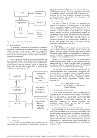 Fig. 2. Edge computing (EC) Architecture[28].
C. Fog Computing
Fog networking enhances the conventional cloud-based
computing model and the network edge services. It supports
distinct services at the network edge like computing,
controlling, and transmission. There is a lot of difference
between the distribute premise model and the traditional
computational paradigm.
Over the years, the numerous fog networking model has
been proposed. They are generally derived from the essential
three-layer framework. It increases the resources of the cloud
to the network edge by proposing layers in between the
cloud and also the end devices. Fig. 1 represent the
framework of fog networking [8].
Fig. 3. Framework of Fog Networking [8]
1) First Layer
The first layer of fog computing is the term layer that is
close to the real environment. It resists distinct Internet of
Things devices like smart (phones, cars, vehicles, and cards),
mobile phones, and etc. The savvy gadgets have the ability
of computing gadgets; we can use these devices here as a
detection tool. All these devices are important for sensing,
real-time information and transform this information to the
fog layer for storage handling.
2) Second Layer
This layer is known as Fog layer. It is located on the
network. It is a mixture of a huge number of fog devices
such as base stations, gateways, and network devices. It is
also the middle layer of the fog computing framework. It
combines a large number of fog nodes like computer
network devices. The devices are usually shared between the
end gadgets and the cloud. They can be fixed at a constant
location. The edge devices easily associate with the fog
devices to access services. They have the capacity to
compute, communicate, and collected sensed information for
a time. The original time inquiry and latency delicate
application can be adapted in fog layer
3) Third Layer
It is the third layer of the cloud network model. This
layer supports immense efficiency servers and storage
gadgets, and also supports different application resources
like a smart (home, industry, and transformation). This layer
consists of effective computational and storage capacity that
is helpful for broad calculation surveys.
In spite of all, contrasting from the conventional cloud-
based computing model, neither all the computation nor the
data storage jobs go via the cloud. Here, each end node and
smart device is linked with another fog node with the help of
connectionless and connection-oriented technology.
The fog node could be related and interconnected by
connection-oriented and connectionless mechanism and
every fog device is connected within the cloud by internet
protocol core network. Following are the various advantages
that are associated with the fog computing such as
scalability, low latency requirements, network traffic
reduction [25].
IV. FOG COMPUTING
CHARACTERISTICS,CHALLENGES AND
APPLICATIONS
A. Fog Computing Characteristic
It is a virtual platform that serves the processing of
information, and networking resources within the end edge,
and the data center of conventional cloud computing,
however, not particularly placed at the network edge. The
main components of cloud-based computing and fog
networking, computing are Storage processing and
networking assets. Below, are the lists of various
characteristics of fog computing [9] :-
1) Minor Suspension and real-time interaction
Fog networking devices at the network edge regionally
collect the information create by detectors and gadgets, and
the information is processed and stored by the network edge
gadgets in the Local Area network. It automatically
decreases the information activity beyond the Internet and
supports quick immense feature limited resources provided
by endpoints. So, it permits minor waiting time and joins the
need of real time connection particularly for time delicate
application [11].
CLOUD
Edge Nodes
Internet
Users
LAN/WAN
Sensor/
Controller/
Devices
Cloud Data
Center
(Store all the
data)
LAYER 3
LAYER 2
LAYER 1
Fog Nodes
(Gateways,
base station)
Networking
Devices
(Storage
gadgets)
3
Authorized licensed use limited to: Lovely Professional University - Phagwara. Downloaded on April 11,2022 at 05:48:38 UTC from IEEE Xplore. Restrictions apply.
 