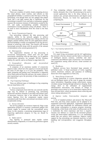 2) Mobility Support
There are a number of mobile clouds computing devices
like smart phones, smart watches, and vehicles so that
geographical mobility is common at the first layer of the fog
networking, even though there are few gadgets that endure
fixed, like a red light camera that is significant for fog
networking to transfer Every end hubs or momentary gadgets
measure the enormous measure of information created by the
IoT, and really accomplishing portable information
examination [12].data precisely using cell phones. There is
no need to move information from the cloud to the base
station.
3) Secure Transmission Capacity
Fog networking enhances the data processing and
capacity, ability to the network gadgets to achieve
information preparing and putting away, linking with the end
gadgets, and the ordinary cloud. In a few application scheme,
decision-building is nearby accomplished in the fog devices,
instead of achieving with cloud. This benefit will become
increasingly powerful along with the growth of the amount
of information in the current generation [13].
4) Heterogeneity
The organization structure of fog processing is
excessively heterogeneous, which joins not just rapid
associations interfacing with the data place, yet in addition
connectionless advances, for example, WLAN, Wireless
fidelity,3G, and 4G, and so on Partner to edge hubs [14].
5) Geographical Allocation and decentralized
information expository
It comprises of an enormous number of extensively
disperse nodes, which have the capacity to record and decide
the areas of end edges so as to give the portability. Then
again, preparing and putting away information is supported
server farm removed from the end-user, the scatter system of
mist registering to give the proximity of data examination to
the client [14].
B. Fog Computing Challenges
There are different types of challenges in fog computing
that are listed below [10]
1) Structural problem
Various components from both the core network and the
edge may be utilized as promising Fog networking
framework and these elements is provided with distinct types
of processor, however, that is not utilized for the basic
reason figuring. Give the components regular reason
calculation aside from their conventional movements will be
exceptionally testing.
2) Service determine
Not all Fog gadgets are resources improved. Huge scope
applications progress in resources constrained gadgets isn't
exactly simple in contrast with the conventional server
farms. In this situation, a promising programming stage of
dispersing applications progress in Fog are should be
suggested.
3) Safety aspects
Fog figuring is portrayed upon regular system
administration components; it is massively powerless against
security assaults.
C. Fog computing enhance applications with minor
latency demands, thus it has the promising to be used in
several applications that is the delay delicate as in
medical care, prompt administrations and digital actual
frameworks. Present, we listed few applications of
computing [8].
Fig. 4. Fog Computing Applications [8]
1) Smart Environment
For smart living environment and the IoT applications,
the network is the key element and the latter is collected out
of intelligent devices (sensors, controller and inter-
connectors) and different types of processor. For orientation
and cooperation among smart devices, cloud assistant are
used [15].
2) Healthcare
Medical services have fascinated large amounts of
published works. A broad assortment of works regarding
control, disclosure, analysis, and assurance of wellbeing
dieses have been suggested as of late [16].
3) Smart Energy Framework
Energy framework is a power dispersion network that
sets up intelligent meters at the zone to gauge the constant
status information. Regarding energy achievement, energy
circulates energy burning-through and power charging. Keen
energy show to the utilization of organizational
administration innovations, and Internet of Things to
growingly convey power so as to lessen their expense just as
most elevated force, which incorporate choice achieving and
choice taking subsystem [12].
4) Improve reality, brain-machine integrates and
gaming
A lot of standard products and projects like Microsoft
Holo lens, and Sony smart eyeglass can be adapted in an
augmented real-world application. Augmented applications
mainly need huge bandwidth for information transfer and
high energy consumption to progress program streaming.
Considering, a little break in the reach of milliseconds can be
a misfortune the client experience and have a negative
reaction, low idleness is a need for the increased genuine
world and brain-related applications. It is an outstanding
model that can achieve such conditions. Improve reality
support by fog networking can diminish inactivity in both
handling and correspondence and exaggerate throughput
[17].
FC
Applications
Smart Environment Healthcare
Immediate
processing
Smart Energy Improve reality
4
Authorized licensed use limited to: Lovely Professional University - Phagwara. Downloaded on April 11,2022 at 05:48:38 UTC from IEEE Xplore. Restrictions apply.
 