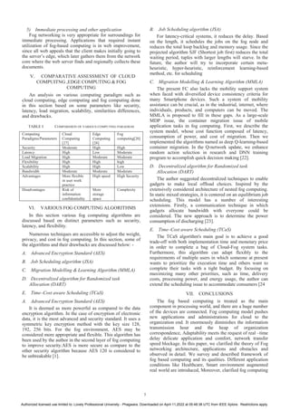 5) Immediate processing and other application
Fog networking is very appropriate for surroundings for
immediate processing. Applications that required instant
utilization of fog-based computing is in web improvement,
since all web appeals that the client makes initially going to
the server’s edge, which later gathers them from the network
core where the web server finds and regionally collects these
documents.
V. COMPARATIVE ASSESSMENT OF CLOUD
COMPUITNG ,EDGE COMPUTING & FOG
COMPUTING
An analysis on various computing paradigm such as
cloud computing, edge computing and fog computing done
in this section based on some parameters like security,
latency, load migration, scalability, similarities differences,
and drawbacks.
TABLE I. COMPARISION OF VARIOUS COMPUTING PARADIGM
Computing
Paradigms/Parameters
Cloud
Computing
[27]
Edge
Computing
[28]
Fog
computing[26]
Security Moderate High High
Latency High Low Moderate
Load Migration High Moderate Moderate
Flexibility High High high
Scalability High High Low
Bandwidth Moderate Moderate Moderate
Advantages More flexible
in user work
practice
High speed High Security
Disadvantages Risk of
information
confidentiality
More
storage
space
Complexity
VI. VARIOUS FOG COMPUTING ALGORITHMS
In this section various fog computing algorithms are
discussed based on distinct parameters such as security,
latency, and flexibility.
Numerous techniques are accessible to adjust the weight,
privacy, and cost in fog computing. In this section, some of
the algorithms and their drawbacks are discussed below: -
A. Advanced Encryption Standard (AES)
B. Job Scheduling algorithm (JSA)
C. Migration Modelling & Learning Algorithm (MMLA)
D. Decentralized algorithm for Randomized task
Allocation (DART)
E. Time–Cost aware Scheduling (TCaS)
A. Advanced Encryption Standard (AES)
It is deemed as more powerful as compared to the data
encryption algorithm. In the case of encryption of electronic
data, it is the most advanced and security standard. It uses a
symmetric key encryption method with the key size 128,
192, 256 bits. For the fog environment, AES may be
considered more appropriate and flexible. This algorithm has
been used by the author in the second layer of fog computing
to improve security.AES is more secure as compare to the
other security algorithm because AES 120 is considered to
be unbreakable [1].
B. Job Scheduling algorithm (JSA)
For latency-critical systems, it reduces the delay. Based
on the length, it schedules the jobs on the fog node and
reduces the total loop backlog and memory usage. Since the
projected algorithm SJF (Shortest job first) reduces the total
waiting period, tuples with larger lengths will starve. In the
future, the author will try to incorporate certain meta-
heuristic, hyper-heuristic, reinforcement learning-based
method, etc. for scheduling
C. Migration Modelling & Learning Algorithm (MMLA)
The present FC also lacks the mobility support system
when faced with diversified device consistency criteria for
many Smartphone devices. Such a system of mobility
assistance can be crucial, as in the industrial, internet, where
individuals, products, and computers can be moved. The
MMLA is proposed to fill in these gaps. As a large-scale
MDP issue, the container migration issue of mobile
application tasks in fog computing. First, we describe the
system model, whose cost function composed of latency,
consumption of power, and cost of migration. Then we
implemented the algorithms named as deep Q-learning-based
container migration. In the Q-network update, we enhance
random action selection in research and DNN training
program to accomplish quick decision making [22].
D. Decentralized algorithm for Randomized task
Allocation (DART)
The author suggested decentralized techniques to enable
gadgets to make local offload choices. Inspired by the
extensively considered architecture of nested fog computing.
In static mixed strategies, it is centered on an equilibrium job
scheduling. This model has a number of interesting
extensions. Firstly, a communication technique in which
gadgets allocate bandwidth with everyone could be
considered. The new approach is to determine the power
consumption of discharging [23].
E. Time–Cost aware Scheduling (TCaS)
The TCaS algorithm's main goal is to achieve a good
trade-off with both implementation time and monetary price
in order to complete a bag of Cloud-Fog system tasks.
Furthermore, this algorithm can adapt flexibly to the
requirements of multiple users in which someone at present
wants to prioritize the execution time and others want to
complete their tasks with a tight budget. By focusing on
maximizing many other priorities, such as time, delivery
costs, processing power, and energy usage, the author can
extend the scheduling issue to accommodate consumers [24
VII. CONCLUSIONS
The fog based computing is treated as the main
component in processing world, and there are a huge number
of the devices are connected. Fog computing model pushes
new applications and administrations for cloud to the
organization end. It enormously diminishes the information
transmission hour and the heap of organization
correspondence, Adaptability meets the request of real –time
delay delicate application and comfort, network transfer
speed blockage. In this paper, we clarified the theory of Fog
networking architecture, applications and obstacles and
observed in detail. We survey and described framework of
fog based computing and its qualities. Different application
conditions like Healthcare, Smart environment augmented
real world are introduced, Moreover, clarified fog computing
5
Authorized licensed use limited to: Lovely Professional University - Phagwara. Downloaded on April 11,2022 at 05:48:38 UTC from IEEE Xplore. Restrictions apply.
 
