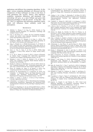 applications and different fog computing algorithms. In this
paper, various computing paradigms are discussed and the
comparisons of these techniques are done on the basis of
some parameters like security, latency, load migration,
scalability, similarities differences, and drawbacks .Fog
networking will give, as a more brilliant and green data
processing paradigm to help the growth of big data , and
IoT. This is a significant and interesting exploration region
which will influences future scholarly world and
participation.
REFERENCES
[1] Akhilesh, V., Ramya, P. & Jing, H., (2016). Security in Fog
computing through Encryption. I.J. Information Technology and
computer science, 5,28-36.
[2] Ivan, S. and sheng, & w., (2014). The Fog Computing paradigm:
scenario and security issues. Federated conference on computer
science and information system, 02,1-8.
[3] Shanhe, Y., Zijang, H., Zhengrui, Q. & Qun, L., (2015). Fog
Computing: Platform and Applications. Third IEEE Workshop on
Hot Topics in Web Systems and Technologies, 22,73--78.
[4] Jiang, Z., Douglas S., C., Mythili Suryanarayana, P., & Preethi, N.
(2013). Improving Web Sites Performance Using Edge Servers in
Fog Computing Architecture. IEEE Seventh International Symposium
On Service-Oriented System Engineering, 320-323.
[5] Nasir, A., Yan, Z., Amir, T., & Tor, S. (2018). Mobile Edge
Computing: A Survey. IEEE Internet Of Things Journal,, 05(01),
450-465.
[6] Le, G., XU, k., Meina, S., & unde, S. (2011). A Survey of Research
on Mobile Cloud Computing. 10Th IEEE/ACIS International
Conference On Computer And Information Science, 387-391.
[7] Michaela, I., Larry, F., Robert, B., Michael J., M., & Nedim, G.
(2018). Fog Computing Conceptual Model. National Institute Of
Standards And Technology, 1-8.
[8] Pengfei, H., Sahraoi, D., Huansheng, N., & Tie, Q. (2017). Survey on
Fog Computing:Architecture ,Key Technologies,Applications and
open issues. Journal Of Network And Computer Application, 27-42.
[9] Flavio, B., Rodolfo, M., Jiang, Z., & Sateesh, A. (2012). Fog
Computing and Its Role in the Internet Of Things. MCC, 13-15.
[10] Redowan, M., Ramamahanarao, K., & Rajkumar, B. (2018). Fog
Computing : A Taxonomy, Survey and Future Directions. Cloud
Computing And Distributed Systems(CLOUDS) Laboratory
Department Of Computiing And Information System., 103-130.
[11] Shanhe, Y., Cheng, L., & Qun, L. A Survey of Fog Computing :
Concepts, Applications and Issues.
[12] Prateeksha, V., & Yogesh, S. (2017). Demystifying Fog Computing:
Characterizing Architectures, Applications and Abstractions. IEEE
1St International Conference On Fog And Edge Computing (ICFEC),
115-125.
[13] Pengfei, H., Huansheng, N., Tie, Q., & Xiong IEEE Proof, L. (2016).
Fog Computing Based Face Identification and Resolution Scheme in
Internet of Things. Ieee Transactions On Industrial Informatics, 1-11.
[14] Hu, P., Huansheng, N., Tie, Q., Yanfei, Z., & Xiong, L. (2016). Fog
Computing-Based Face Identification and Resolution Scheme in
Internet of Things. IEEE Transactions On Industrial Informatics, 1-
11.
[15] Jianhua, L., Jin, J., Dong, Y., Marimuthu, P., & Klaus, M. (2015).
EHOPES: Data-centered Fog Platform for Smart Living. International
Telecommunication Networks And Applications Conference
(ITNAC), 308-313.
[16] Vladimiri, S., Ahmed, B., GHULAM, S., & Johannes, S. (2015).
Smart Items, Fog and Cloud Computing as Enablers of Servitization
in Healthcare. Sensors & Transducers, 185(02), 121-128.
[17] John, K., Gan, T., Chun-Kai, Y., & Yu-Te, W. (2014). Augmented
Brain Computer Interaction based on Fog Computing and Linked
Data. International Conference On Intelligent Environments IEEE,
374-378.
[18] Robert, B., Marek, K., Kwolek, B., Piotr, N., Tomasz, S., &
Krzysztof, Z. (2015). Holistic approach to urgent computing for flood
decision support. CCS International Conference On Computational
Science, 51, 2387–2396.
[19] Zhu, J., Douglas, S., Mythili, S., Preethi, N., Hao, H., & Flavio, B.
(2012). Improving Web Sites Performance Using Edge Servers in
Fog Computing Architecture. IEEE Seventh International Symposium
On Service-Oriented System Engineering, 320-323.
[20] Mohammad, A., ham Phuoc, H. and Eui-Nam, H., (2014). Smart
Gateway Based Communication for Cloud of Things. IEEE Ninth
International Conference on Intelligent Sensors, Sensor Networks and
Information Processing (ISSNIP), pp.1-6.
[21] Bushra, J., Mohammad, S., Israr, A. and Atta, U., (2019). A job
scheduling algorithm for delay and performance optimization in fog
computing. John Wiley & Sons, Ltd., pp.1-13.
[22] IEEE Transactions on Services Computing, (2015). Migration
Modeling and Learning Algorithms for Containers in Fog Computing.
14(08), pp.1-14.
[23] Sladana, J. and György, D., (2019). Decentralized Algorithm for
Randomized Task Allocation in Fog Computing Systems.
IEEE/ACM TRANSACTIONS ON NETWORKING,, 27(1),pp.85-
96.
[24] Binh, M., Huynh Thi, T., Tran, T. and Do, B., (2019). Evolutionary
Algorithms to Optimize Task Scheduling Problem for the IoT Based
Bag-of-Tasks Application in Cloud–Fog Computing Environment.
Applied science, 9, pp.1-20.
[25] Dastjerdi, A., Gupta, H., Calheiros, R., Ghosh, S. And Buyya, R.,
2021. Fog Computing: Principles, Architectures, And Applications.
Pp.61-75.
[26] Yousefpour, A., Fung, C., Nguye, T. and Kadiyala, K., 2019. All one
needs to know about fog computing and related edge computing
paradigms: A complete survey. JournalofSystemsArchitecture, 98,
pp.289-330.
[27] Jaspreet, S., Deepali, G. and Sharma, N., 2019. Cloud Load
Balancing Algorithms: A Comparative Assessment. Journal of
Computational and Theoretical Nanoscience, 16, pp.1-6.
[28] Wazir Zada, K., Ahmed, E., Hakak, S., Yaqoob, I. and Ahmed, A.,
2019. Edge Computing: A Survey. Research Gate, pp.1-40.
6
Authorized licensed use limited to: Lovely Professional University - Phagwara. Downloaded on April 11,2022 at 05:48:38 UTC from IEEE Xplore. Restrictions apply.
View publication stats
 