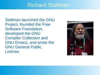Richard Stallman
Stallman launched the GNU
Project, founded the Free
Software Foundation,
developed the GNU
Compiler Collection and
GNU Emacs, and wrote the
GNU General Public
License.
 