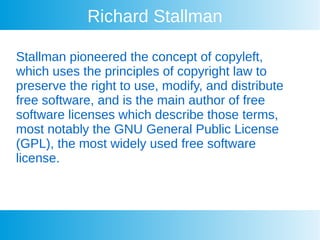 Richard Stallman
Stallman pioneered the concept of copyleft,
which uses the principles of copyright law to
preserve the right to use, modify, and distribute
free software, and is the main author of free
software licenses which describe those terms,
most notably the GNU General Public License
(GPL), the most widely used free software
license.
 