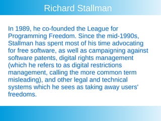 Richard Stallman
In 1989, he co-founded the League for
Programming Freedom. Since the mid-1990s,
Stallman has spent most of his time advocating
for free software, as well as campaigning against
software patents, digital rights management
(which he refers to as digital restrictions
management, calling the more common term
misleading), and other legal and technical
systems which he sees as taking away users'
freedoms.
 