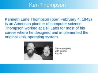 Ken Thompson
Kenneth Lane Thompson (born February 4, 1943)
is an American pioneer of computer science.
Thompson worked at Bell Labs for most of his
career where he designed and implemented the
original Unix operating system.
Thompson (left)
with Dennis
Ritchie
 