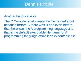 Dennis Ritchie
Another historical note.
The C Compiler shall create the file named a.out
because before C there was B and even before
that there was the A programming language and
that is the default executable file name for A
programming language compiler’s executable file.
 