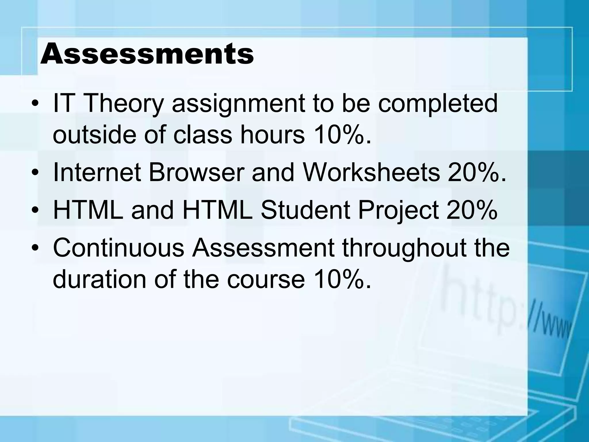 Assessments
• IT Theory assignment to be completed
outside of class hours 10%.
• Internet Browser and Worksheets 20%.
• HTML and HTML Student Project 20%
• Continuous Assessment throughout the
duration of the course 10%.
 