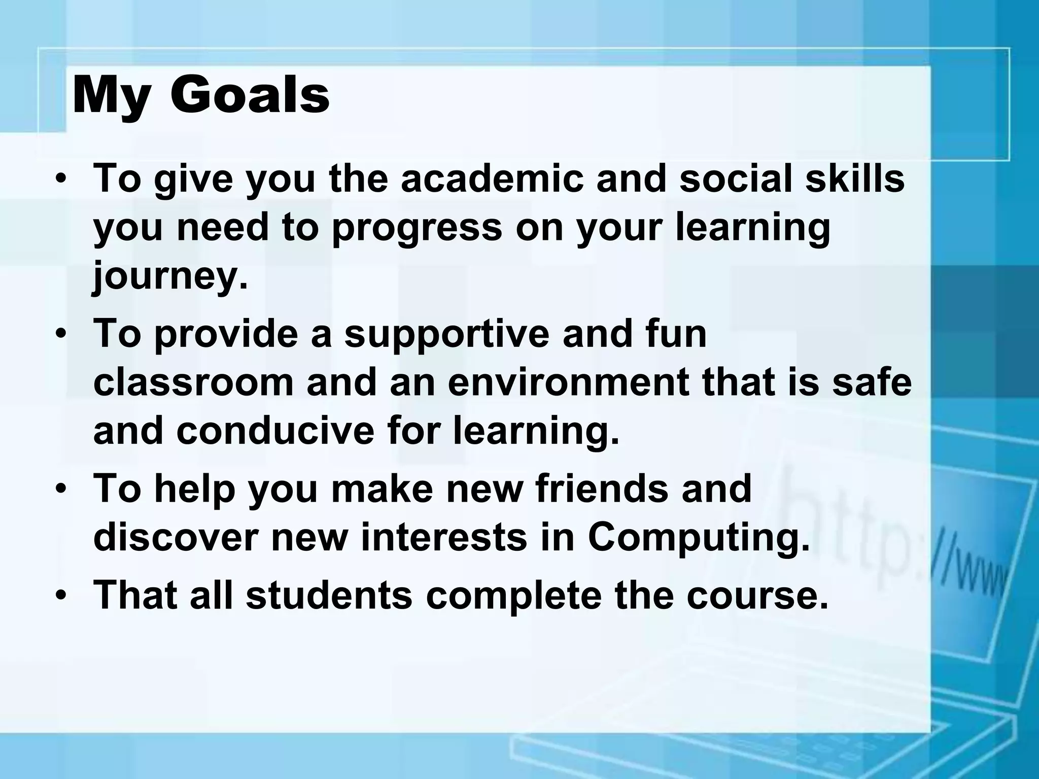 My Goals
• To give you the academic and social skills
you need to progress on your learning
journey.
• To provide a supportive and fun
classroom and an environment that is safe
and conducive for learning.
• To help you make new friends and
discover new interests in Computing.
• That all students complete the course.
 