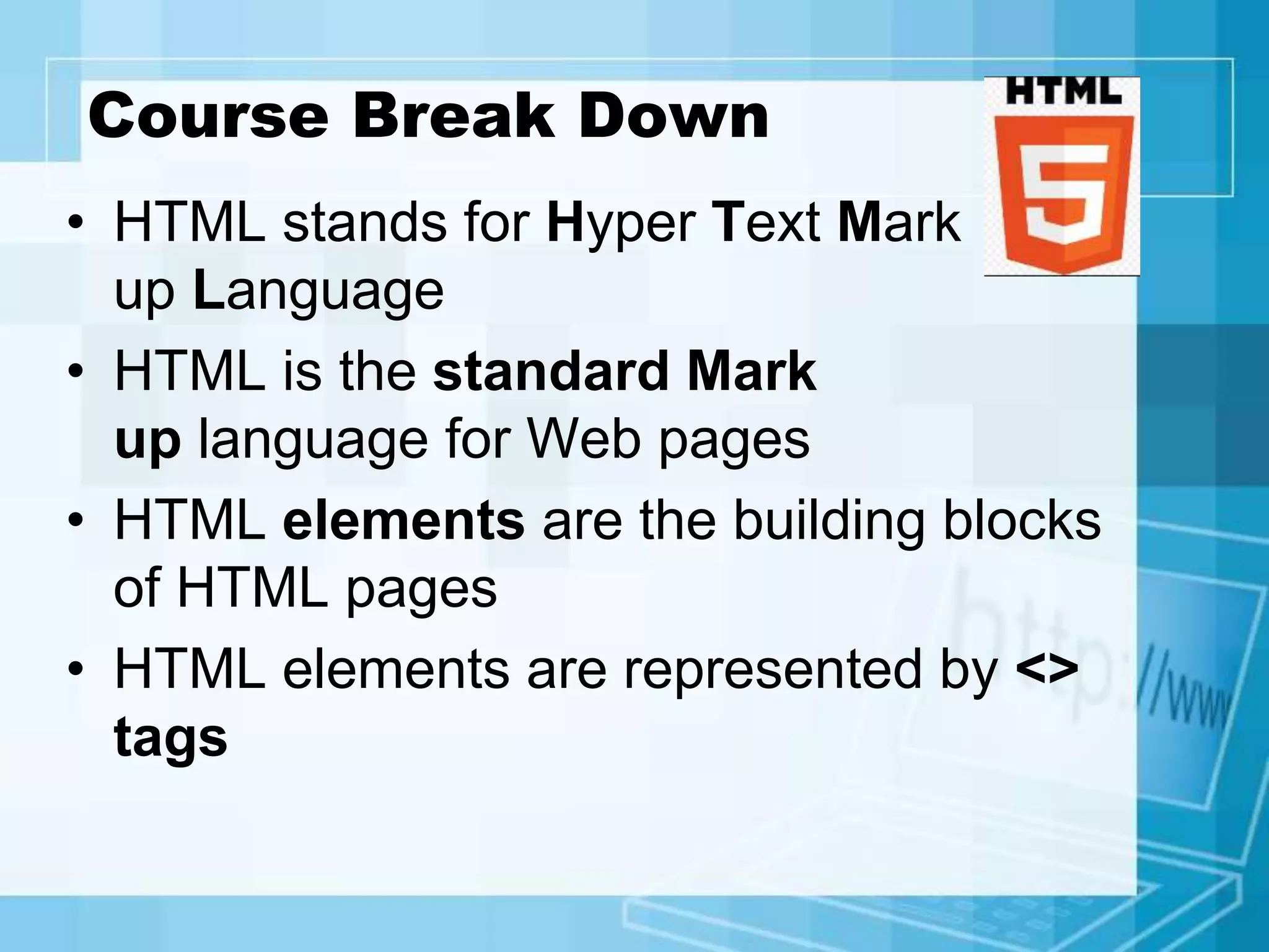 Course Break Down
• HTML stands for Hyper Text Mark
up Language
• HTML is the standard Mark
up language for Web pages
• HTML elements are the building blocks
of HTML pages
• HTML elements are represented by <>
tags
 