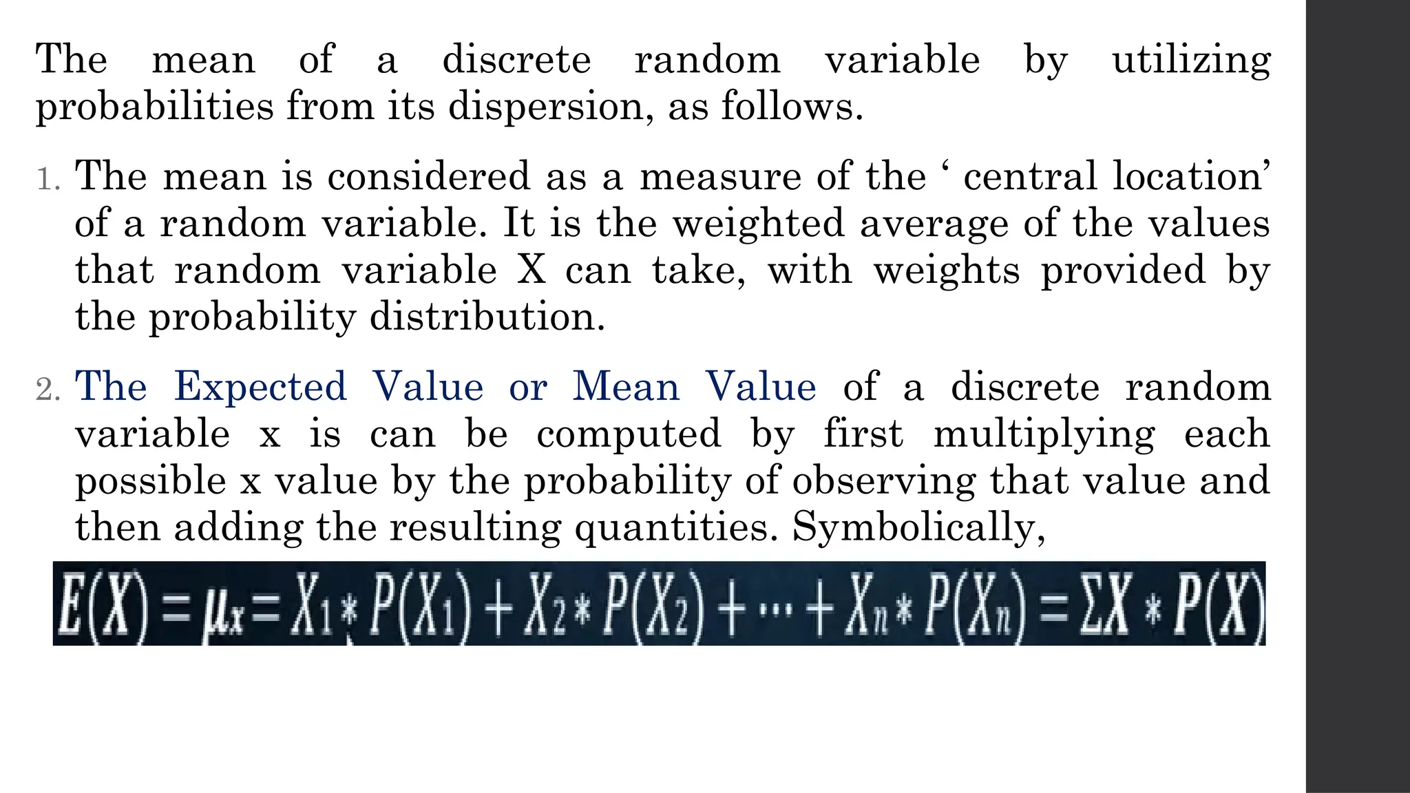 The mean of a discrete random variable by utilizing
probabilities from its dispersion, as follows.
1. The mean is considered as a measure of the ‘ central location’
of a random variable. It is the weighted average of the values
that random variable X can take, with weights provided by
the probability distribution.
2. The Expected Value or Mean Value of a discrete random
variable x is can be computed by first multiplying each
possible x value by the probability of observing that value and
then adding the resulting quantities. Symbolically,
 