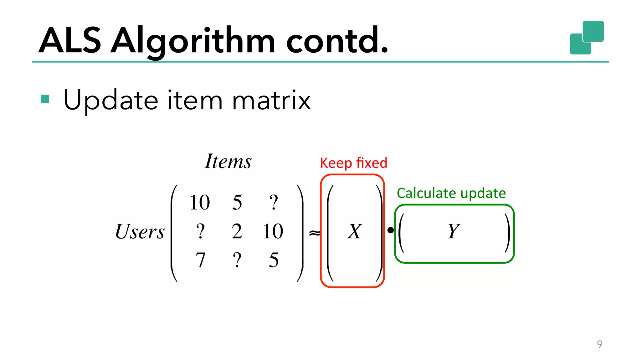 ALS Algorithm contd.
§  Update item matrix
9
Items
Users
10 5 ?
? 2 10
7 ? 5
!
"
#
#
#
$
%
&
&
&
≈ X
!
"
#
#
#
$
%
&
&
&
• Y( )
Keep	
  ﬁxed	
  
Calculate	
  update	
  
 