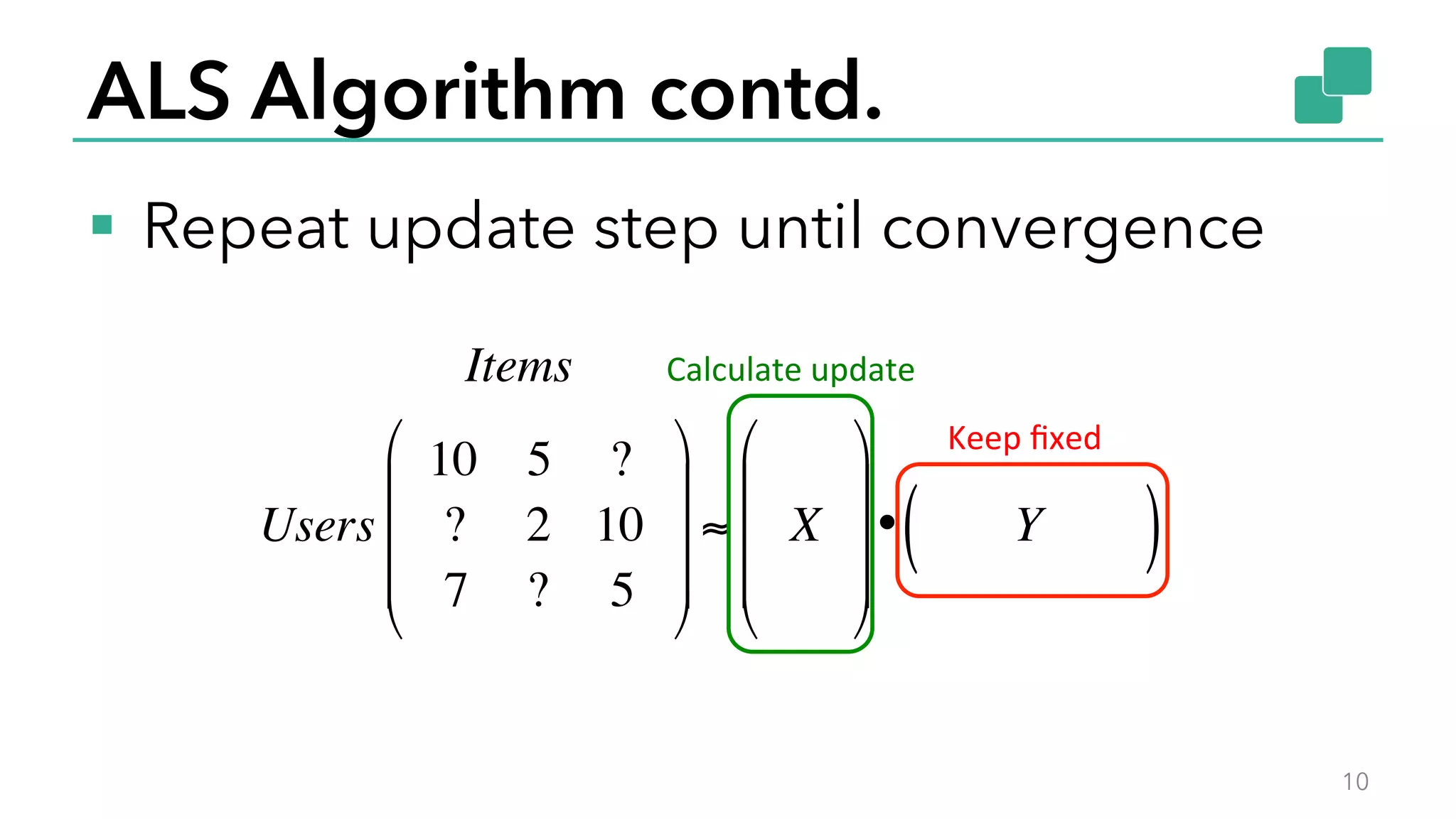 ALS Algorithm contd.
§  Repeat update step until convergence
10
Items
Users
10 5 ?
? 2 10
7 ? 5
!
"
#
#
#
$
%
&
&
&
≈ X
!
"
#
#
#
$
%
&
&
&
• Y( )
Keep	
  ﬁxed	
  
Calculate	
  update	
  
 