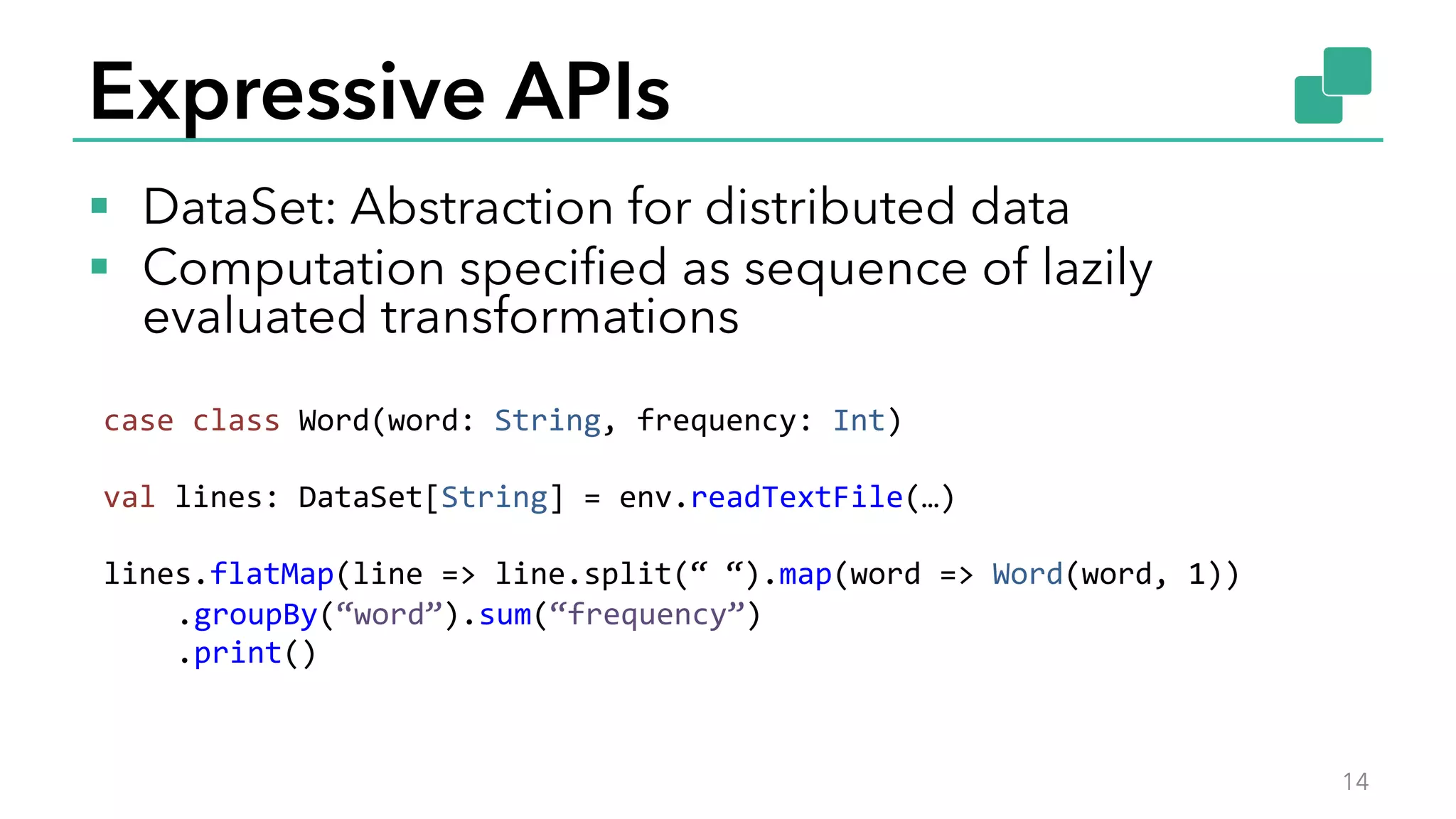 Expressive APIs
§  DataSet: Abstraction for distributed data
§  Computation speciﬁed as sequence of lazily
evaluated transformations
14
case	
  class	
  Word(word:	
  String,	
  frequency:	
  Int)	
  
	
  
val	
  lines:	
  DataSet[String]	
  =	
  env.readTextFile(…)	
  
	
  
lines.flatMap(line	
  =>	
  line.split(“	
  “).map(word	
  =>	
  Word(word,	
  1))	
  
	
  .groupBy(“word”).sum(“frequency”)	
  
	
  .print()	
  
 