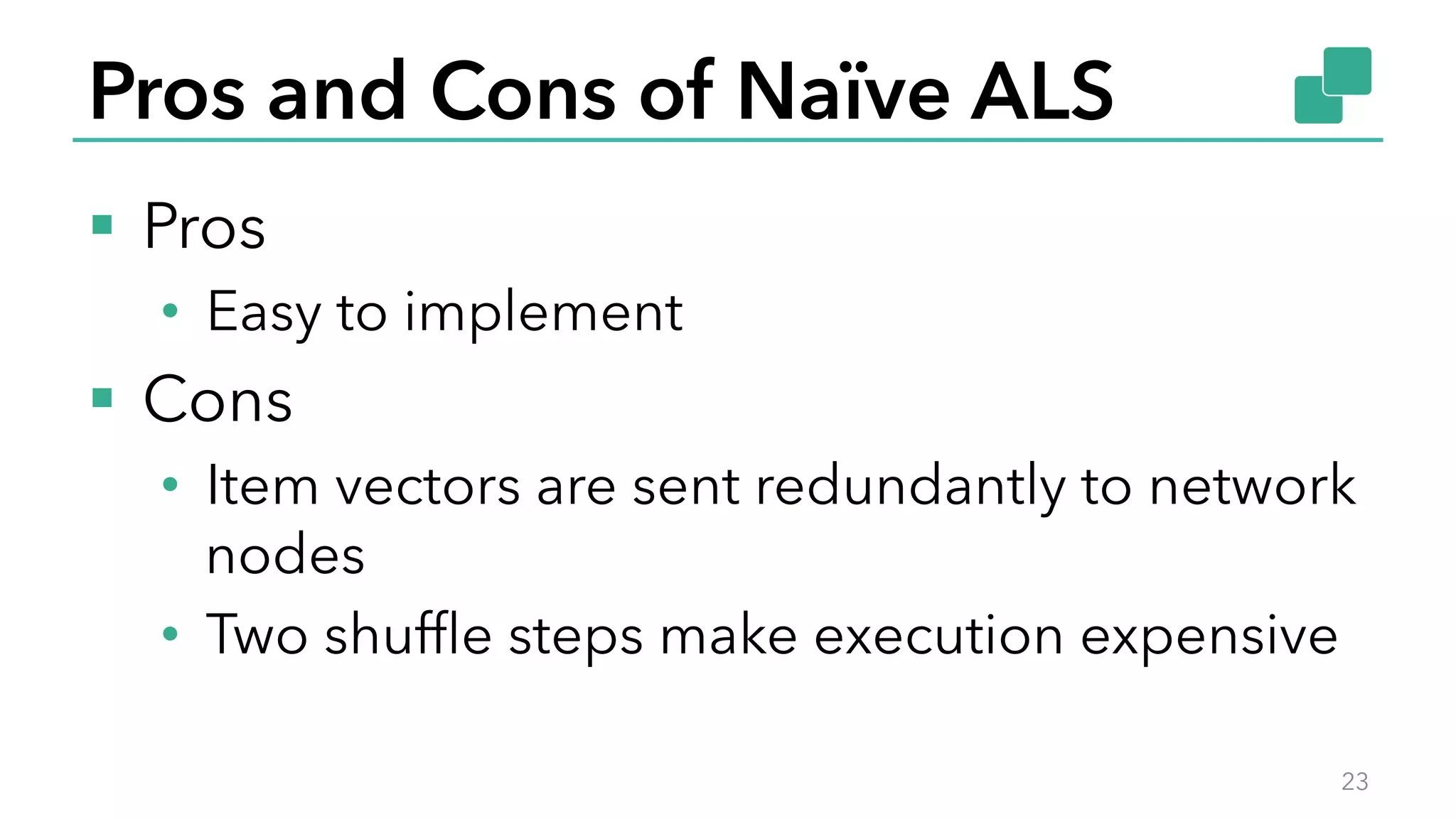 Pros and Cons of Naïve ALS
§  Pros
•  Easy to implement
§  Cons
•  Item vectors are sent redundantly to network
nodes
•  Two shufﬂe steps make execution expensive
23
 