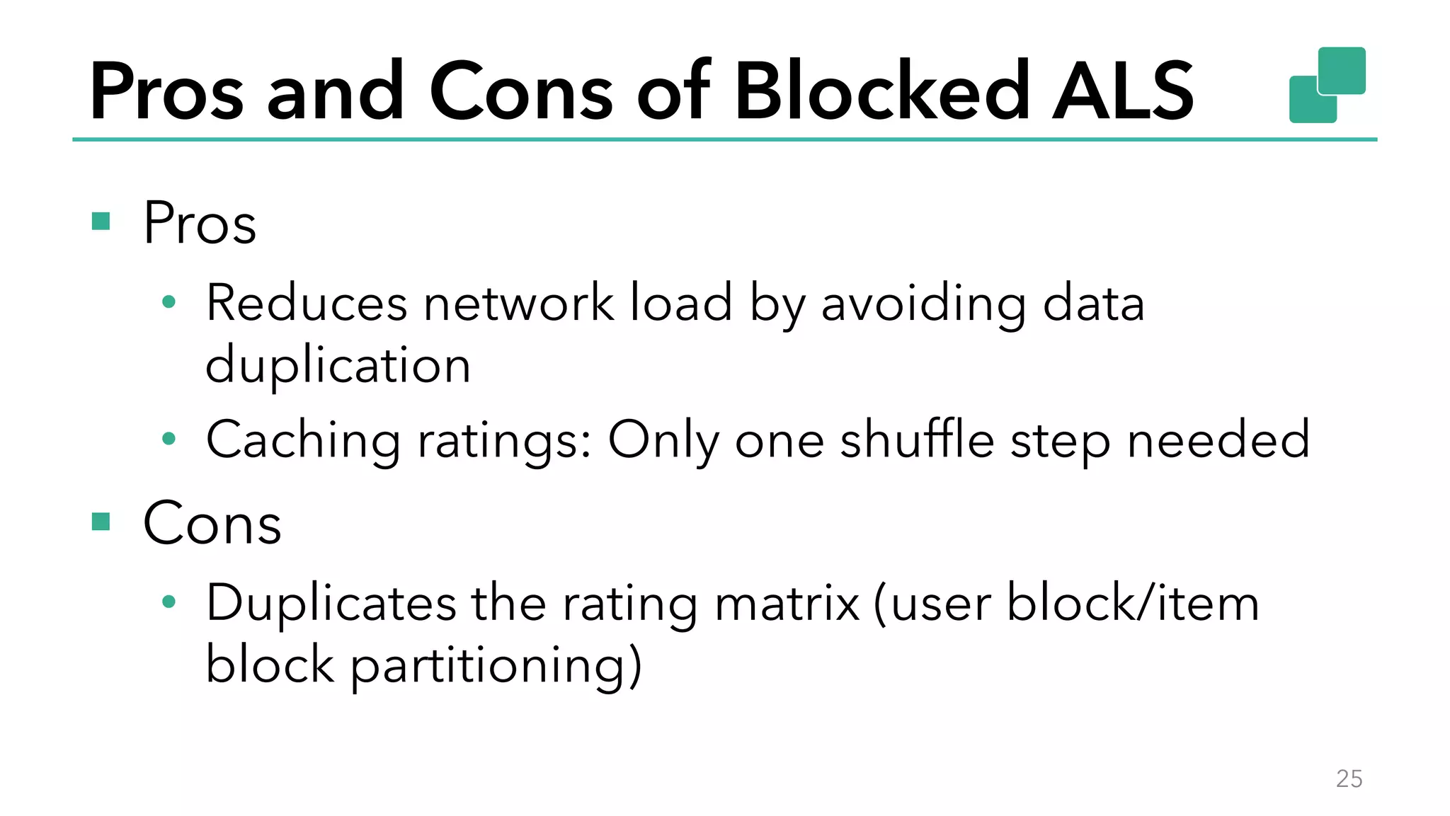 Pros and Cons of Blocked ALS
§  Pros
•  Reduces network load by avoiding data
duplication
•  Caching ratings: Only one shufﬂe step needed
§  Cons
•  Duplicates the rating matrix (user block/item
block partitioning)
25
 