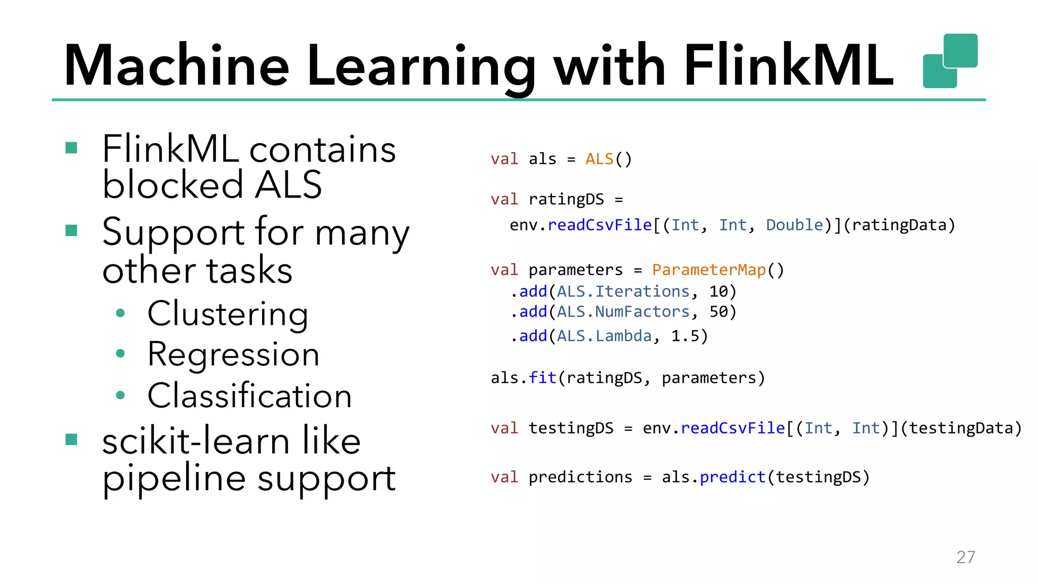 Machine Learning with FlinkML
§  FlinkML contains
blocked ALS
§  Support for many
other tasks
•  Clustering
•  Regression
•  Classiﬁcation
§  scikit-learn like
pipeline support
27
val	
  als	
  =	
  ALS()	
  
	
  
val	
  ratingDS	
  =	
  
	
  	
  env.readCsvFile[(Int,	
  Int,	
  Double)](ratingData)	
  
	
  
val	
  parameters	
  =	
  ParameterMap()	
  
	
  	
  .add(ALS.Iterations,	
  10)	
  
	
  	
  .add(ALS.NumFactors,	
  50)	
  
	
  	
  .add(ALS.Lambda,	
  1.5)	
  
	
  
als.fit(ratingDS,	
  parameters)	
  
	
  
val	
  testingDS	
  =	
  env.readCsvFile[(Int,	
  Int)](testingData)	
  
	
  
val	
  predictions	
  =	
  als.predict(testingDS)	
  
 