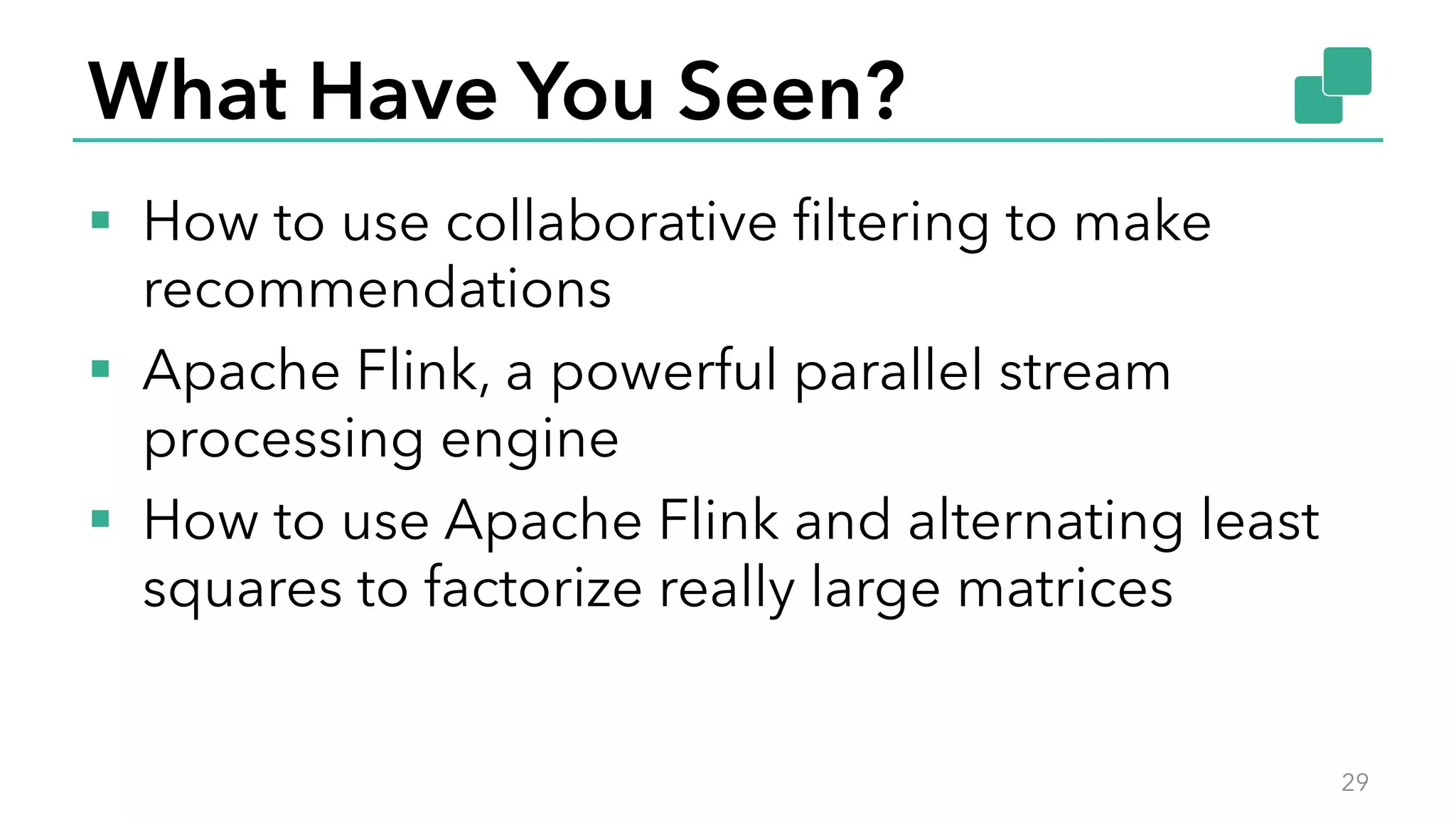 What Have You Seen?
§  How to use collaborative ﬁltering to make
recommendations
§  Apache Flink, a powerful parallel stream
processing engine
§  How to use Apache Flink and alternating least
squares to factorize really large matrices
29
 