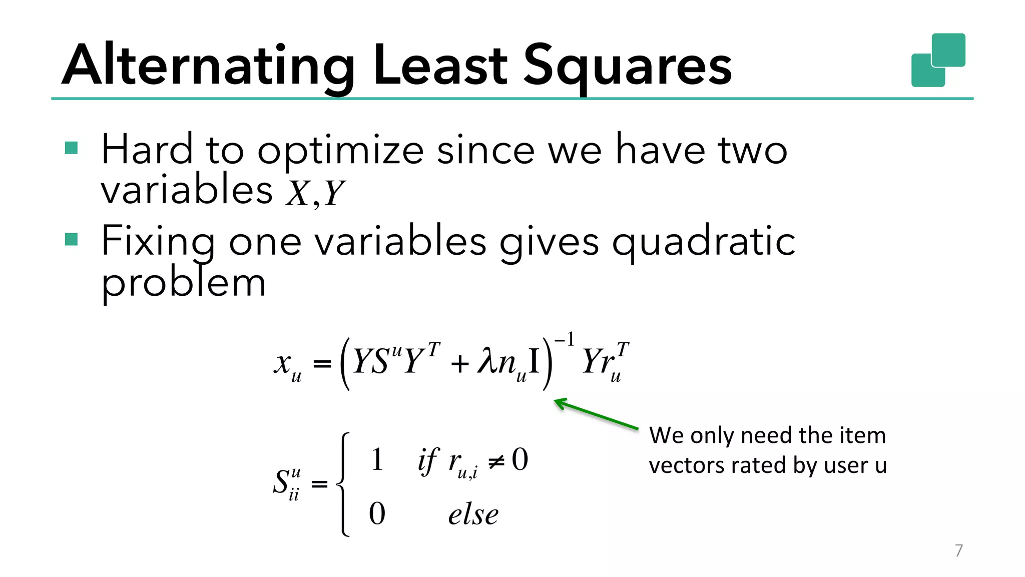 Alternating Least Squares
§  Hard to optimize since we have two
variables
§  Fixing one variables gives quadratic
problem
7
X,Y
xu = YSu
YT
+ λnuΙ( )
−1
Yru
T
Sii
u
=
1 if ru,i ≠ 0
0 else
"
#
$
%$
We	
  only	
  need	
  the	
  item	
  
vectors	
  rated	
  by	
  user	
  u	
  
 