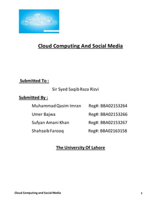 1Cloud Computing and Social Media
Cloud Computing And Social Media
Submitted To :
Sir Syed SaqibRaza Rizvi
Submitted By :
MuhammadQasim Imran Reg#: BBA02153264
Umer Bajwa Reg#: BBA02153266
Sufyan Amani Khan Reg#: BBA02153267
ShahzaibFarooq Reg#: BBA02163158
The University Of Lahore
 