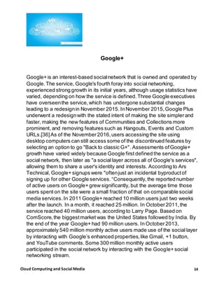 14Cloud Computing and Social Media
Google+
Google+ is an interest-based socialnetwork that is owned and operated by
Google.The service, Google's fourth foray into social networking,
experienced strong growth in its initial years, although usage statistics have
varied, depending on how the service is defined.Three Google executives
have overseenthe service,which has undergone substantial changes
leading to a redesignin November 2015. InNovember 2015,Google Plus
underwent a redesignwith the stated intent of making the site simplerand
faster, making the new features of Communities and Collections more
prominent, and removing features such as Hangouts, Events and Custom
URLs.[36]As of the November2016,users accessing the site using
desktop computers can still access some of the discontinued features by
selecting an option to go "Back to classic G+". Assessments ofGoogle+
growth have varied widely because Google first defined the service as a
social network, then later as "a social layer across all of Google's services",
allowing them to share a user's identity and interests. According to Ars
Technical, Google+ signups were "oftenjust an incidental byproductof
signing up for other Google services. “Consequently,the reported number
of active users on Google+ grew significantly, but the average time those
users spent on the site were a small fraction of that on comparable social
media services. In 2011 Google+ reached 10 million users just two weeks
after the launch. In a month, it reached 25 million. In October2011,the
service reached 40 million users, according to Larry Page. Based on
ComScore,the biggestmarket was the United States followed by India. By
the end of the year Google+ had 90 million users. In October2013,
approximately 540 million monthly active users made use of the social layer
by interacting with Google’s enhanced properties,like Gmail, +1 button,
and YouTube comments. Some 300 million monthly active users
participated in the social network by interacting with the Google+ social
networking stream.
 
