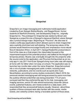 16Cloud Computing and Social Media
Snapchat
Snapchat is an image messaging and multimedia mobile application
created by Evan Spiegel,BobbyMurphy, and Reggie Brown, former
students at Stanford University, and developedby Snap Inc., originally
Snapchat Inc. The prototype for Snapchat was started by Brown and
Spiegelas a projectfor one of Spiegel's classesat Stanford, where Spiegel
was a productdesign major. Beginning as "Pica boo",the idea was to
create a selfie app (application) which allowed users to share images that
were explicitly short-lived and self-deleting.The temporary nature of the
pictures would therefore encourage frivolity and emphasize a more natural
flow of interaction.When, in April 2011,Spiegelfloated the productidea in
front of his class as a final project,the classmates focused on the
impermanent aspectof the potential product, and balked at the thought of
temporary photos. Murphy was eventually brought into the projectto write
the source code for the application, and Pica boo first launched as an ios-
only app in July 2011 from Evan Spiegel'sliving room (who was still staying
at home with his father when not away at school).The application was re-
launched two months later under the name Snapchat. Snapchat evolved
into a mix of private messaging and public content, including brand
networks, publications, and live events such as sports and music.
Nevertheless,according to survey studies conducted in March 2016,the
personal oriented messaging was still being accessed byusers more than
the publicly offered contentthat was being presented.71% of users
surveyed said that they preferred the app for its chat, messaging,and
imaging services,versus 5% who almost exclusively chose the various
events, published features,and media content on a daily basis. 24%
respondedthat they accessedall features equally. However, about three
quarters of those surveyed were also familiar with the events, media
brands, and celebrity content, having a favorable opinion of those areas.
 