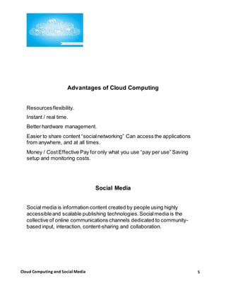 5Cloud Computing and Social Media
Advantages of Cloud Computing
Resourcesflexibility.
Instant / real time.
Better hardware management.
Easier to share content “socialnetworking” Can access the applications
from anywhere, and at all times.
Money / CostEffective Pay for only what you use “pay per use” Saving
setup and monitoring costs.
Social Media
Social media is information content created by people using highly
accessibleand scalable publishing technologies.Socialmedia is the
collective of online communications channels dedicated to community-
based input, interaction, content-sharing and collaboration.
 