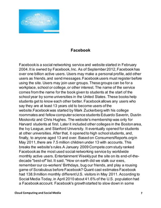 7Cloud Computing and Social Media
Facebook
Facebookis a social networking service and website started in February
2004.It is owned by Facebook,Inc. As of September2012,Facebookhas
over one billion active users. Users may make a personal profile,add other
users as friends,and send messages.Facebookusers must register before
using the site. Users may join user groups.These groups can be for a
workplace, school or college,or other interest. The name of the service
comes from the name for the book given to students at the start of the
schoolyear by some universities in the United States. These books help
students get to know each other better. Facebookallows any users who
say they are at least 13 years old to become users ofthe
website.Facebookwas started by Mark Zuckerberg with his college
roommates and fellow computerscience students Eduardo Saverin, Dustin
Moskovitz and Chris Hughes. The website's membership was only for
Harvard students at first. Later it included other colleges in the Bostonarea,
the Ivy League, and Stanford University. It eventually opened for students
at other universities. After that, it opened to high schoolstudents, and,
finally, to anyone aged 13 and over. Based on ConsumersReports.orgin
May 2011,there are 7.5 million children under 13 with accounts. This
breaks the website's rules.A January 2009 Compete.com study ranked
Facebookas the most used social networking service by worldwide
monthly active users. Entertainment Weeklyput the site on its end-of-the-
decade "best-of" list. It said, "How on earth did we stalk our exes,
rememberour co-workers' Birthdays, bug our friends, and play a rousing
game of Scrabulous before Facebook? Quant cast estimates Facebook
had 138.9 million monthly differentU.S. visitors in May 2011. According to
Social Media Today, in April 2010 about 41.6% of the U.S. population had
a Facebookaccount. Facebook's growthstarted to slow down in some
 