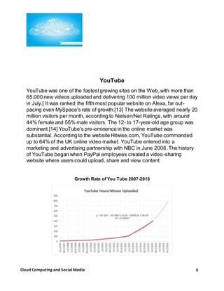 9Cloud Computing and Social Media
YouTube
YouTube was one of the fastestgrowing sites on the Web,with more than
65,000 new videos uploaded and delivering 100 million video views per day
in July.[ It was ranked the fifth most popular website on Alexa, far out-
pacing even MySpace's rate of growth.[13] The website averaged nearly 20
million visitors per month, according to Nielsen/Net Ratings, with around
44% female and 56% male visitors. The 12- to 17-year-old age group was
dominant.[14] YouTube's pre-eminence in the online market was
substantial. According to the website Hitwise.com, YouTube commanded
up to 64% of the UK online video market. YouTube entered into a
marketing and advertising partnership with NBC in June 2006.The history
of YouTube began when PayPal employees created a video-sharing
website where users could upload, share and view content
Growth Rate of You Tube 2007-2016
 