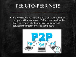 PEER-TO-PEER NETS
 In these networks there are no client computers or
computers that are server. P2P networks allow the
direct exchange of information, in any format,
between the interconnected computers.
 