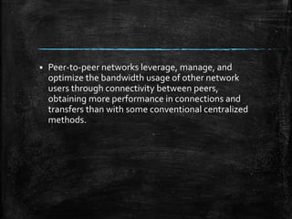  Peer-to-peer networks leverage, manage, and
optimize the bandwidth usage of other network
users through connectivity between peers,
obtaining more performance in connections and
transfers than with some conventional centralized
methods.
 