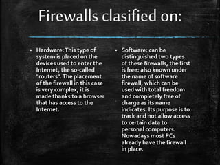 Firewalls clasified on:
 Hardware:This type of
system is placed on the
devices used to enter the
Internet, the so-called
"routers".The placement
of the firewall in this case
is very complex, it is
made thanks to a browser
that has access to the
Internet.
 Software: can be
distinguished two types
of these firewalls, the first
is free: also known under
the name of software
firewall, which can be
used with total freedom
and completely free of
charge as its name
indicates. Its purpose is to
track and not allow access
to certain data to
personal computers.
Nowadays most PCs
already have the firewall
in place.
 